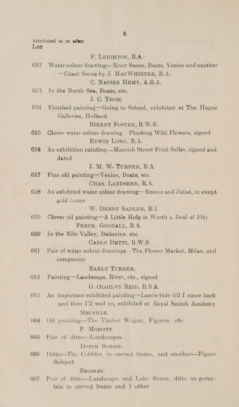 655 656 657 658 659 660 661 662 665 664: 665 666 667 F. LEIGHTON, R.A. Water colour drawing— River Scene, Boats, Venice and another —Coast Scene by J. MACWHIRTER, R.A. C. NAPIER HEmy, A.R.A. In the North Sea, Boats, etc. J. C. THOM. Finished painting—Going to School, exhibited at The Hague Galleries, Holland BIRKET FOSTER, R.W.S. Clever water colour drawing ~ Plucking Wild Flowers, signed Epwin Lone, B.A. An exhibition painting— Moorish Street Fruit Seller, signed and dated J. M. W. TURNER, R.A. Fine old painting— Venice, Boats, etc. CHAS. LANDSEER, R.A. An exhibited water colour drawing— Romeo and Juliet, in swept gold frame W. DENDY SADLER, R.I. Clever oil painting—A Little Help is Worth a Deal of Pity FREDK. GOODALL, R.A. In the Nile Valley, Bedouins. ete. CARLO DETTI, R.W.S. Pair of water colour drawings—The Flower Market, Milan, and companion EARLY TURNER. Painting—Landscape, River, ete., signed G. OLGILVY REID, R.S.A. An important exhibited painting——Lassie bide till I come back and then I’ll wed ye, exhibited at Royal Scotch Academy MELVILLE. Oil painting—The Timber Wagon, Figures, ete. P. Morizer. Pair of ditto—Landscapes DutrcH ScHOOL. Ditto—The Cobbler, in carved frame, and another—Figure Subject  IBRADLEY, , Pair of ditto—Landscape and Lake Scene, ditto on porce- lain in carved frame and 1 other