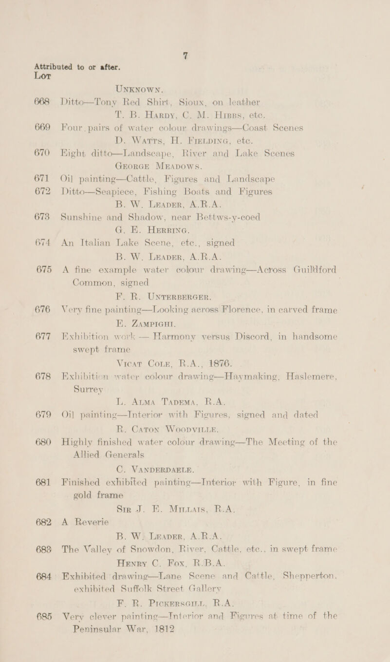 668 669 670 671 672 673 ep) as) eae 675 676 677 678 679 680 681 683 684 685 UNKNOWN. Ditto—Tony Red Shirt, Sioux, on leather T. B. Harpy, C. M. Hiss, ete. Four. pairs of water colour drawings—Coast Scenes D. Warrs, H. Frevpine, ete. Right ditto—Landscape, River and Lake Scenes GEORGE MEADOWS. Oil painting—Cattle, Figures and Landscape Ditto—Seapiece, Fishing Boats and Figures B. W. Leaver, A.R.A. Sunshine and Shadow, near Bettws-y-coed G. EH. HERRING. An Italian Lake Scene, ete., signed B. W. Leaver, A.R.A. A fine example water colour drawing—Across Guildford Common, signed | | F. R. UNTERBERGER. Very fine painting—Looking across Florence, in carved frame HE. ZAMPIGHI. Exhibition work — Harmony versus Discord, in handsome swept frame Vicar Coun. R.A.: 21896: Exhibition water colour drawinge—Haymaking, Haslemere, Surrey L. Atma Taprema, R.A. Oil painting—Interior with Figures, signed and dated R. Caton Woopvitte. Highly finished water colour drawing—The Meeting of the Allied Generals C. VANDERDAELE. Finished exhibited painting—Interior with Figure, in fine gvold frame Sir J. EH. Minuais,. R.A. A Reverie B. W. Leaver, A.R.A. The Valley of Snowdon, River, Cattle, etc., in swept frame Henry C. Fox, R.B.A. Exhibited ‘drawing—Lane Scene and Cattle, Shepperton. exhibited Suffolk Street Gallery F. R. Pickersem., R.A: Very clever painting—Interior and Figures at time of the Peninsular War, 1812