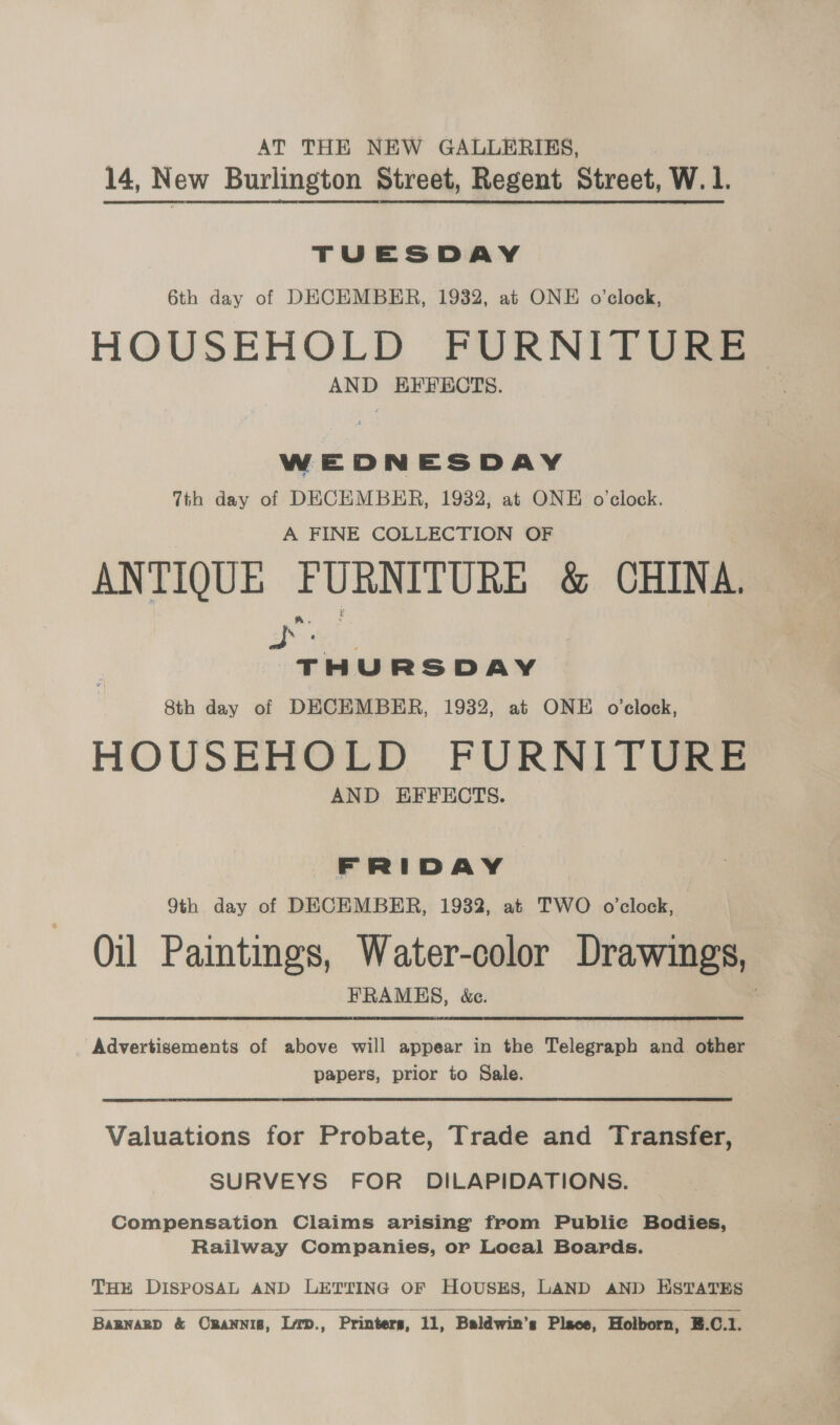 AT THE NEW GALLERIES, 14, New Burlington Street, Regent Street, W. 1. | TUESDAY 6th day of DECEMBER, 1932, at ONE o'clock, HOUSEHOLD FURNITURE AND EFFECTS. 7th day of DECEMBER, 1932, at ONE o'clock. A FINE COLLECTION OF ANTIQUE PURNITURE &amp; CHINA. « widdcuare 8th day of DECEMBER, 1932, at ONE o'clock, HOUSEHOLD FURNITURS@ AND EFFECTS. FRIDAY 9th day of DECEMBER, 1932, at TWO o'clock, Oil Paintings, Water-color Drawings, FRAMES, &amp;c. Advertisements of above will appear in the Telegraph and other papers, prior to Sale. Valuations for Probate, Trade and Transfer, SURVEYS FOR DILAPIDATIONS. Compensation Claims arising from Publie Bodies, Railway Companies, or Local Boards. THE DISPOSAL AND LETTING OF HOUSES, LAND AND ESTATES   