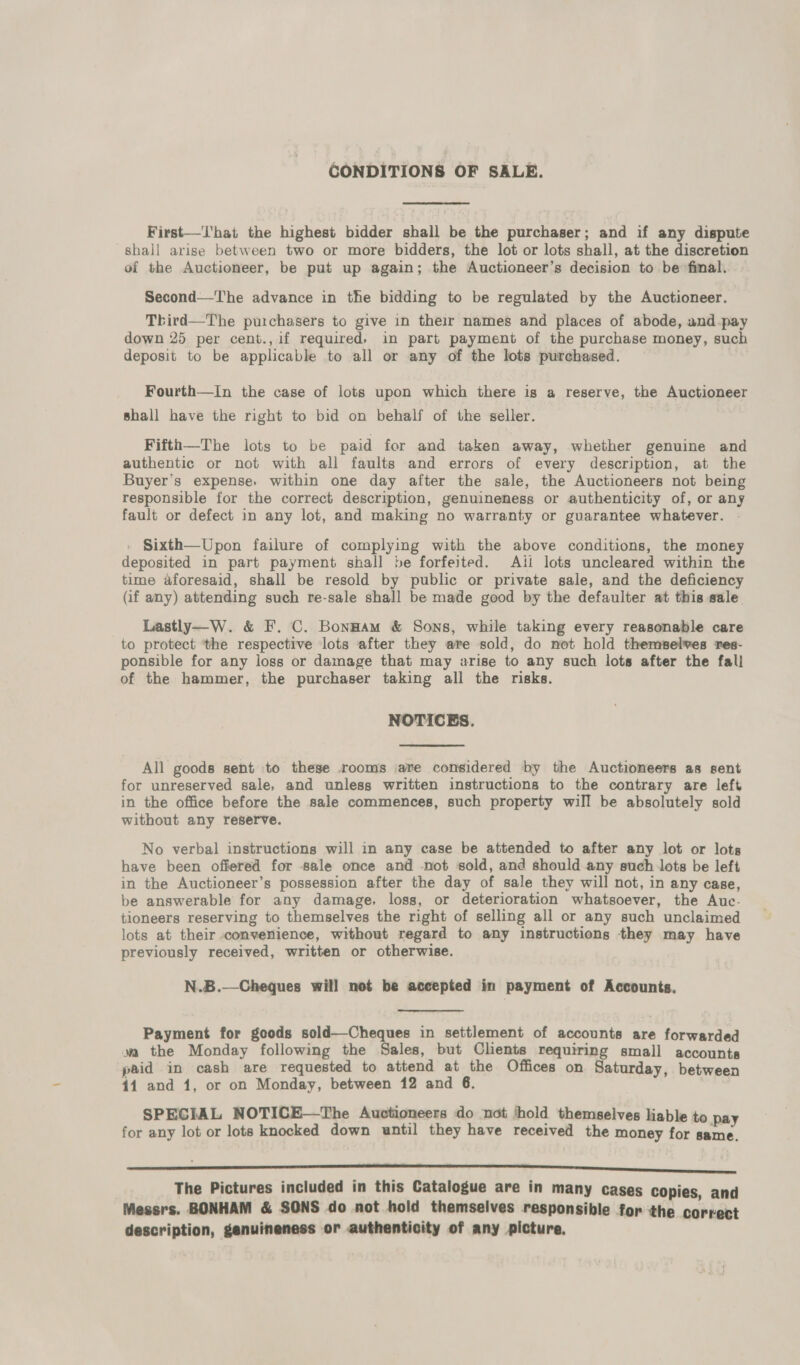 CONDITIONS OF SALE. First—That the highest bidder shall be the purchaser; and if any dispute shall arise between two or more bidders, the lot or lots shall, at the discretion of the Auctioneer, be put up again; the Auctioneer’s decision to be final. Second—The advance in the bidding to be regulated by the Auctioneer. Third—The purchasers to give in their names and places of abode, and pay down 25 per cent., if required, in part payment of the purchase money, such deposit to be applicable to all or any of the lots purchased. Fourth—In the case of lots upon which there is a reserve, the Auctioneer shall have the right to bid on behalf of the seller. Fifth—The lots to be paid for and taken away, whether genuine and authentic or not with all faults and errors of every description, at the Buyer’s expense, within one day after the sale, the Auctioneers not being responsible for the correct description, genuineness or authenticity of, or any fault or defect in any lot, and making no warranty or guarantee whatever. Sixth—Upon failure of complying with the above conditions, the money deposited in part payment shall be forfeited. Ati lots uncleared within the time aforesaid, shall be resold by public or private sale, and the deficiency (if any) attending such re-sale shall be made good by the defaulter at this sale Lastly—W. &amp; F. C. Bonnam &amp; Sons, while taking every reasonable care to protect ‘the respective lots after they are sold, do not hold themselves res- ponsible for any loss or damage that may arise to any such lots after the fall of the hammer, the purchaser taking all the risks. NOTICES. All goods sent to these rooms are considered by the Auctioneers as sent for unreserved sale, and unless written instructions to the contrary are left in the office before the sale commences, such property will be absolutely sold without any reserve. No verbal instructions will in any case be attended to after any lot or lots have been offered for sale once and -not sold, and should any such lots be left in the Auctioneer’s possession after the day of sale they will not, in any case, be answerable for any damage, loss, or deterioration whatsoever, the Auc- tioneers reserving to themselves the right of selling all or any such unclaimed lots at their convenience, without regard to any instructions they may have previously received, written or otherwise. N.B.—Cheques will not be accepted in payment of Accounts. Payment for goods sold—-Cheques in settlement of accounts are forwarded wa the Monday following the Sales, but Clents requiring small accounts paid in cash are requested to attend at the Offices on Saturday, between 44 and 1, or on Monday, between 12 and 6. SPECIAL NOTICE—The Auctioneers do not ‘hold themselves liable to pay for any lot or lots knocked down until they have received the money for same. ee The Pictures included in this Catalogue are in many cases copies, and Messrs. BONHAM &amp; SONS do not hold themselves responsible for the correct description, genuineness or authenticity of any picture.