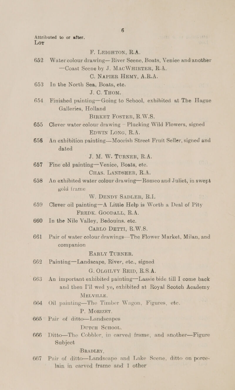 652 653 654 655 656 657 658 659 660 661 664: 665 666 667 F. LEIGHTON, R.A. Water colour drawing— River Scene, Boats, Venice and another —Coast Scene by J. MACWHIRTER, R.A. C. NAPIER HEmMY, A.R.A. J. C. THOM. Finished painting—Going to School, exhibited at The Hague Galleries, Holland BIRKET FOSTER, R.W.S. Clever water colour drawing ~ Plucking Wild Flowers, signed EDWIN LONG, R.A. , An exhibition painting— Moorish Street Fruit Seller, signed and dated J. M. W. TURNER, R.A. Fine old painting—Venice, Boats, etc. : CHAS. LANDSEER, R.A. An exhibited water colour drawing— Romeo and Juliet, in swept vold frame W. DENDY SADLER, R.1. Clever oil painting—A Little Help is Worth a Deal of Pity FREDK. GOODALL, R.A. In the Nile Valley, Bedouins. etc. CARLO DETTI, B.W.S. Pair of water colour drawings—The Flower Market, Milan, and companion EARLY TURNER. Painting —Landscape, River, etc., signed G. OLGILVY REID, R.S.A. An important exhibited painting—Lassie bide till I come back and then I’ll wed ye, exhibited at Royal Scotch Academy MELVILLE. Oil painting—The Timber Wagon, Figures, ete. P, MorizeEr. Pair of ditto—Landscapes DutcH ScHOOL. Ditto—The Cobbler, in carved frame, and another—Figure Subject  \BRADLEY, Pair of ditto—Landscape and Lake Scene, ditto on porce- lain in carved frame and 1 other