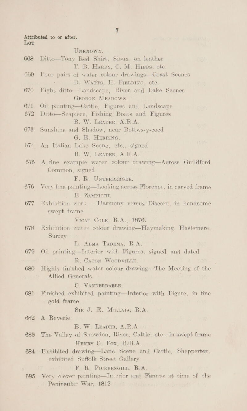 668 669 670 671 672 673 674 675 676 677 678 679 680 681 683 684 685 UNKNOWN. Ditto—Tony Red Shirt, Sioux, on leather T. B. Harpy, C. M. Hrsss, etc. Four pairs of water colour drawings—Coast Scenes D. Wartrs, H. Fre.pine, etc. Right ditto—Landseape, River and Lake Scenes GEORGE MEADOWS. Oi] painting—Cattle, Figures and Landscape Ditto—Seapiece, Fishing Boats and Figures B. W. Leaver, A.R.A. Sunshine and Shadow, near Bettws-y-coed G. E. Herrine. An Italian Lake Scene, etc., signed B. W. Leapmr, A.R.A. A fine example water colour drawine—Across Guildford Common, signed F. R. UNTERBERGER. Very fine painting—Looking across Florence, in carved frame E. ZAMPIGHI. Exhibition work — Harmony versus Discord, in handsome swept frame Vicar Cone, B.A. 2876: Exhibition water colour drawing—Haymaking, Haslemere, Surrey | L. Atma Tiaprma, R.A. Oil painting—Interior with Figures, signed and dated R. Caton Woopvitte. Highly finished water colour drawing—The Meeting of the Alhed Generals C. VANDERDAELE. Finished exhibited painting—Interior with Figure, in fine cold frame Sir J. E. Mrrtats, B.A. A Reverie B. W. Leaver, A.R.-A. The Valley of Snowdon, River, Cattle, etc., in swept frame Henry C. Fox, R.B.A. Exhibited drawing—Lane Scene and Cattle, Shepperton, exhibited Suffolk Street Gallery F. R. Proxersemy, R.A. Very clever painting—Interior and Figures at time of the Peninsular War, 1812