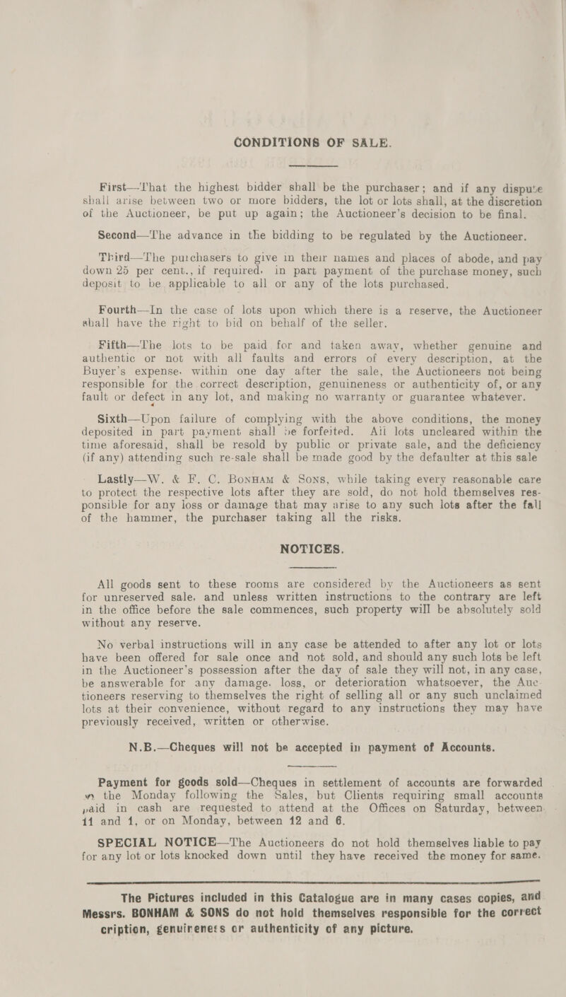 CONDITIONS OF SALE. First—That the highest bidder shall be the purchaser; and if any dispute shall arise between two or more bidders, the lot or lots shall, at the discretion of the Auctioneer, be put up again; the Auctioneer’s decision to be final. Second—The advance in the bidding to be regulated by the Auctioneer. Third—The purchasers to give in their names and places of abode, and pay down 25 per cent., if required, in part payment of the purchase money, such deposit to be applicable to all or any of the lots purchased. Fourth—-In the case of lots upon which there is a reserve, the Auctioneer shall have the right to bid on behalf of the seller. Fifth—The lots to be paid for and taken away, whether genuine and authentic or not with all faults and errors of every description, at the Buyer’s expense. within one day after the sale, the Auctioneers not being responsible for the. correct description, genuineness or authenticity of, or any fault or defect in any lot, and making no warranty or guarantee whatever. Sixth—Upon failure of complying with the above conditions, the money deposited in part payment shall be forfeited. Aili lots uncleared within the time aforesaid, shall be resold by public or private sale, and the deficiency (if any) attending such re-sale shall be made good by the defaulter at this sale Lastly—W. &amp; F. C. Bonnam &amp; Sons, while taking every reasonable care to protect the respective lots after they are sold, do not hold themselves res- ponsible for any loss or damage that may arise to any such lots after the fall of the hammer, the purchaser taking all the risks. NOTICES. All goods sent to these rooms are considered by the Auctioneers as sent for unreserved sale, and unless written instructions to the contrary are left in the office before the sale commences, such property will be absolutely sol without any reserve. No verbal instructions will in any case be attended to after any lot or lots have been offered for sale once and not sold, and should any such lots be left in the Auctioneer’s possession after the day of sale they will not, in any case, be answerable for any damage. loss, or deterioration whatsoever, the Auc. tioneers reserving to themselves the right of selling all or any such unclaimed lots at their convenience, without regard to any instructions they may have previously received, written or otherwise. N.B.—Cheques will not be accepted in payment of Accounts. ——— Payment for geods sold—Cheques in settlement of accounts are forwarded » the Monday following the Sales, but Clients requiring small accounts paid in cash are requested to attend at the Offices on Saturday, between: 41 and 1, or on Monday, between 12 and 6. SPECIAL NOTICE—The Auctioneers do not hold themselves liable to pay for any lot or lots knocked down until they have received the money for same. EE ee SON OL ERM Bey. SER The Pictures included in this Catalogue are in many cases copies, and Messrs. BONHAM &amp; SONS do not hold themselves responsible for the correct cription, genuireness or authenticity of any picture.