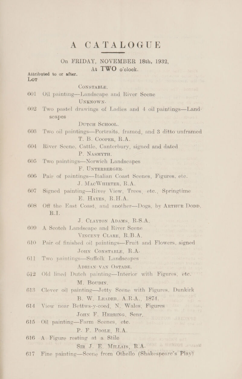 A CATALOGUE On FRIDAY, NOVEMBER 18th, 1932, At TWO o'clock.  Lor 601 602 603 604- 606 607 608 609 610 611 612 613 614 615 616 617 CONSTABLE. Landscape and River Scene UNKNOWN. Two pastel drawings of Ladies and 4 oil paintings—Land-  Oil painting scapes DutcH SCHOOL. Two oil paintings—Portraits, framed, and 8 ditto unframed T. 'B. Coopmr, R.A. River Scene, Cattle, Canterbury, signed and dated P. NAasmyTu. Two paintings—Norwich Landscapes F. UNTERBERGER. Pair of paintings—Itahan Coast Scenes, Figures, etc. J. MacWurrter, R.A. Signed painting—River View, Trees, etc., Springtime HK. Hayes, R.H.A. Off the Kast Coast, and another—Dogs, by Artaur Dopp, R.1. J. Crayton Apams, R.S.A. A Scotch Landscape and River Scene Vincent Cuare, B.'B.A. Pair of finished oi] paintings—Fruit and Flowers, signed JoHn ConsTaBLE, R.A. Two paintings—Suffolk Landscapes ADRIAN VAN OSTADE. Old lined Dutch paintinge—Interior with Figures, ete. M. Bovunin. Clever oi] paintine—Jetty Scene with Figures, Dunkirk B. W..LEaper, A.R.A,, 1874, View near Bettws-y-coed, N. Wales, Figures JoHn F. Herrine, Senr. Oil painting—Farm Scenes, ete. PF... Poor. TA. A Figure resting at a Stile Sir J. E. Miunais, R.A. Fine painting—Scene from Othello (Shakespeare’s Play)
