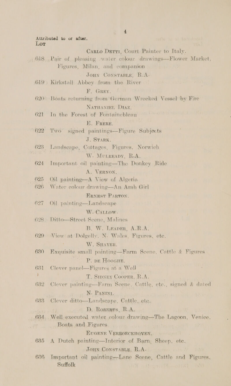 618. 625 626 627 629° 630 631 ] 632 633 684 635 636 CarLo Derri, Court, Painter to Italy. Figures, Milan, and companion JOHN CONSTABLE! RB: A. Kirkstall. Abbey from the River 2 Gees: Boats returning from ‘German Wrecked Vessel by Fire Naruanten Diaz. In the Forest of Fontamebleau E. Frere. Two signed paintings—Figure Subjects J. STARK. Landscape, Cottages, Figures, Norwich W. Munreapy, R.A. Important oil paintinge—The Donkey Ride A. VERNON, Oil paintinge—A View of Algeria Water colour drawinge—An Arab Girl ERNEST PARTON. Oil. paznting—Landscape W. CALLOW. Ditto—Street Scene, Malines IB. W.-LrapmR, A.K.A. View! at Dolgelly, N. Wales, Figures, ete. W. SHAYER. Exquisite small painting—Farm Scene, Cattle &amp; Figures P. pE Hooaue. Clever panel—Ficures at a Well T. Stpney Coopsr, R.A. | Clever painting—Farm Scene. Cattle, etc., signed &amp; dated N. PANINI. Clever ditto—Landscape, Cattle, ete. : Dy. Roperrs, R.A. Well: executed water colour drawing—The Lagoon, Venice, Boats and Figures EUGENE VERBOECKHOVEN. A Dutch paintinge—Interior of Barn: Sheep, ete. JOHN CONSTABLE, R.A. Tmportant oi] painting--Lane Scene, Cattle and Figures, Suffolk