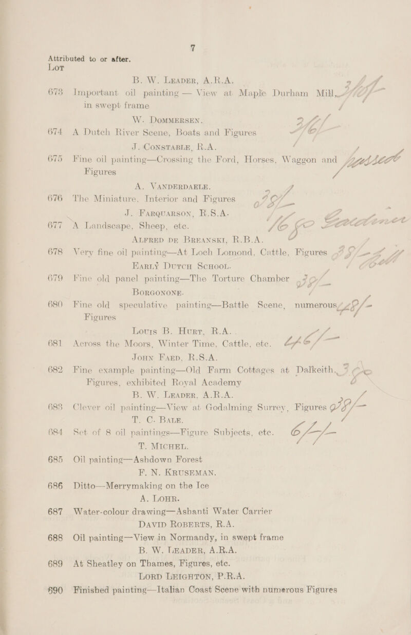 676 677 678 679 680 682 683 684 685 686 687 688 689 690 B. W. Leaper, A.R.A: 4 Important oil painting — View at Maple Durham Mill, y in swept frame W. DoMMERSEN. 2 ff A Dutch River Scene, Boats and Figures “/ © J. CONSTABLE, R.A. Mine oil painting—Crossing the Ford, Horses, Waggon and , yt se Figures | ra A. VANDERDAELE. a V4 The Miniature, Interior and Figures P 4% a 9 J. Farquarson, R.8.A. | } ae : LF A Landscape, Sheep, etc. VAC, a » Seer ALFRED DE BREANSKT, R.B.A. = Very fine oi] painting—At Loch Lomond, Cattle, Figures aS, — Karty DutcH ScHOOL. Fine old panel painting—The Torture Chamber Yo — BoORGONONE. . . . . f Fine old speculative painting—Battle Scene, numerous’ 4? / Cfo — Figures Lovris B. Hurr, R.A... | Sf r : os | JoHN Farp, R.S8.A. Figures, exhibited Royal Academy i Clever oil paintinge—View at Godalming Surrey, Figures VE/- = 6. Baie. Set of 8 oil paintings—Figure Subjects, etc. 6 T. MICHEL. Oil painting—Ashdown Forest F. N. KRUSEMAN. Ditto—Merrymaking on the Ice A. LOHR. Water-colour drawing—Ashanti Water Carrier DAVID ROBERTS, B.A. Oil painting — View in Normandy, in swept frame At Sheatley on Thames, Figures, etc. LORD LEIGHTON, P.R.A. Finished painting—lItalian Coast Scene with numerous Figures oC