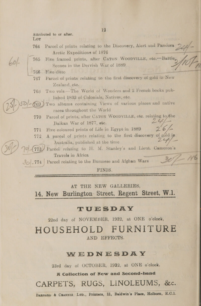 12 Attributed to or after. Lor ei, 764. Parcel of prints relating to the Discovery, Alert and Pandora 224) re Arctic Expeditions of 1876 ae ee {pi | 165 Hive framed prints, after CaToN WOODVILLE, etc.—Battle fy ot | Scenes in the Dervish War of 1889 Mie | 766. Five ditto _ hae 767 ~Pareel of prints relating to the first discovery of gold in New Zealand, ete. 763 Two vols.—The World cf Wonders and ¥ French books pub- LW lished 1833 of Colonials, Natives, ete. y / 7 \ 25, Ne >| i /- G69 J Two albums containing Views of various places and native ee Le races throughout the World 770 Parcel of prints, after CATON WOODVILLE, ete. ay tothe Balkan War of 1877, ete. 2Y/- 771 Five coloured prints of Life in Egypt in 1889 ve GL. 772 <A parcel of prints relating to the first discovery of alam a l,} Nas we Australia, published at the time I © oj (173 Parcel relating to H. M. Stanley’s and Lieut. asta # Travels in Africa Ne : 3] 774 Parcel relating to the Burmese and Afghan Wars 30/7 fm I ‘ei FINIS. yea    AT THE NEW GALLERIES, 14, New Burlington Street, Regent Street, W.1. TUESDAY 22nd day of NOVEMBER, 1932, at ONE o'clock, HOUSEHOLD FURNI Tease AND EFFECTS. WEDNESDAY | | 23rd day of OCTOBER, 1932, at ONE o'clock. A Collection of New and Second-hand CARPETS, RUGS, LINOLEUMS, ..é&amp;ec..  