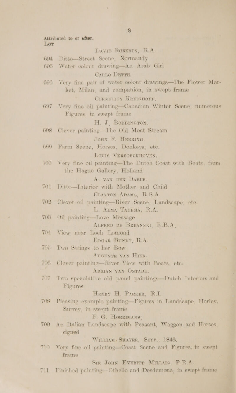 Lor GOT GOO TOO 701 TO? 708 TO4 TOS TOG T07 TOS 710 Davip Rowerrs, R.A, Ditto—Street Scene, Normandy Water colour drawing—An Arab Girl | Canto DErrE, Very fine pair of water colour drawings—The Flower Mavr- ket, Milan, and companion, in swept frame ' CoRNEMIUS KREIGHOFE, Very fine oil painting—Canadian Winter Scene, numerous Figures, in swept frame | H. J. Bovpieron, Clever painting—The Old Moat Stream Joun F. Herare, Farm Scene, Horses, Donkeys. ete. Lovrs VERBOECKHOVEN, Very fine oil painting—The Dutch Coast with Boats, from the Hague Gallery, Holland A. VAN DEN DABLE, Ditto—Interior with Mother and Child Crayton ApAmMs, R.S.A. Clever oil painting—River Scene, Landscape, ete. ’ L. Anma Tapema, R.A. Oul painting—Love Message | Atrrep DE Brranskr, R.B.A. View near Loch Lomond Eve@ar Bunpy, R.A. Two Strings to her Bow Aveusts van Hirer. Clever paintng—River View with Boats, ete. ADRIAN VAN Os'TADE. Two spevulative old panel paintings—Dutch Interiors and Figures Henry H. Parker, B.I. Pleasing example painting—Figures in Landscape, Horley, Surrey, in swept frame F. G. Horrmans. signed :. Wrnutam: Saayer, Senr., 1846, | Very fine oil painting—Coast Scene and Figures, in swept frame Srr Joun Everrrr Minuars, P.R.A. Finished painting—Othello and Desdemona, in swept frame Pees