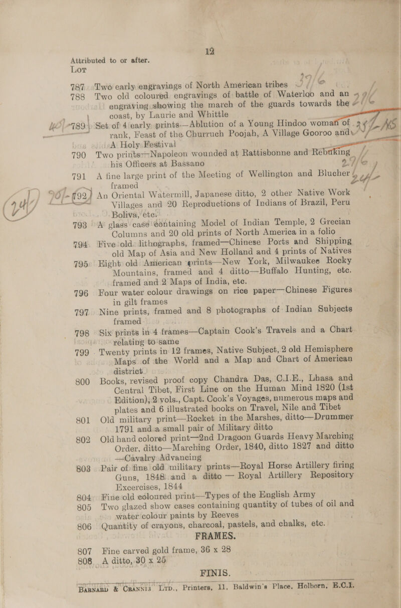 Attributed to or after. Lor 787. ‘L[wo early. engravings of North American tribes om / 788 ‘Two old coloured engravings of battle of Waterloo an an “ a/p engraving showing the march of the guards towards the # ‘ G | coast, by Laurie and Whittle 789.) Set of 4 early, prints——Ablution of a Young Hindoo woman of a¢ / . rank, Feast of the Churruch Poojah, A Village Gooroo and’ Med A. Holy: Festival 790 Two prints--Napoleon wounded at Rattisbonne and Rebuking fy his Officers at. Bassano y) .Y/ 4 791 A fine large print of the Meeting of Wellington and Blucher by rs framed 24 Villages and 20 Reproductions of Indians of Brazil, Peru Boliva,’ ete. 793 A® glass’ case: @ontaining Model of Indian Temple, 2 Grecian Columns and 20 old prints of North America in a folio 794. Hive old. lithographs, framed—Chinese Ports and Shipping old Map of Asia and New Holland and 4 prints of Natives 795° Hight old) American ‘prints—New York, Milwaukee Rocky Mountains, framed and 4 ditto—Buffalo Hunting, etc. framed and 2° Maps of India, ete. 796 Four water colour drawings on rice paper—Chinese Figures in gilt frames 797. Nine prints, framed and 8 photographs of Indian Subjects framed - } 798 © Six prints in 4 vena Capen Cook’s Travels and a Chart “ooo yelating t6/same 799 . Twenty prints in 12 frames, Native Subject, 2 old Hemisphere . Maps of ‘the World and a Map and Chart of American district.) 2. 800 Books, revised proof copy Chandra Das, C.I.K., Lhasa and Central Tibet, First Line on the Human Mind 1820 (1st - Bdition);.2 vols., Capt. Cook’s Voyages, numerous maps and plates and 6 illustrated books on Travel, Nile and Tibet 801 Old military print—Rocket in the Marshes, ditto—Drummer 1791 anda small pair of Military ditto 802 Old hand colored print—2nd Dragoon Guards Heavy Marching Order, ditto—Marching Order, 1840, ditto 1827 and ditto —Cavalry Advancing 803 Pair of fine old military prints—Royal Horse Artillery firing Guns, 1848.and a ditto — Royal Artillery Repository Exxcercises, 1844 804, Fine-old coloured print—Types of the English Army B05 Two glazed show cases containing quantity of tubes of oil and water colour paints by Reeves 806 Quantity of crayons, charcoal, pastels, and chalks, etc. FRAMES. 807 Hine carved gold frame, 36 x 28 B08 oth Gtr eae FINIS. ‘BaRnanp &amp; Ghinte bro... Printers, ti, Baldwin's Phos Holborn, E.-C.1. 