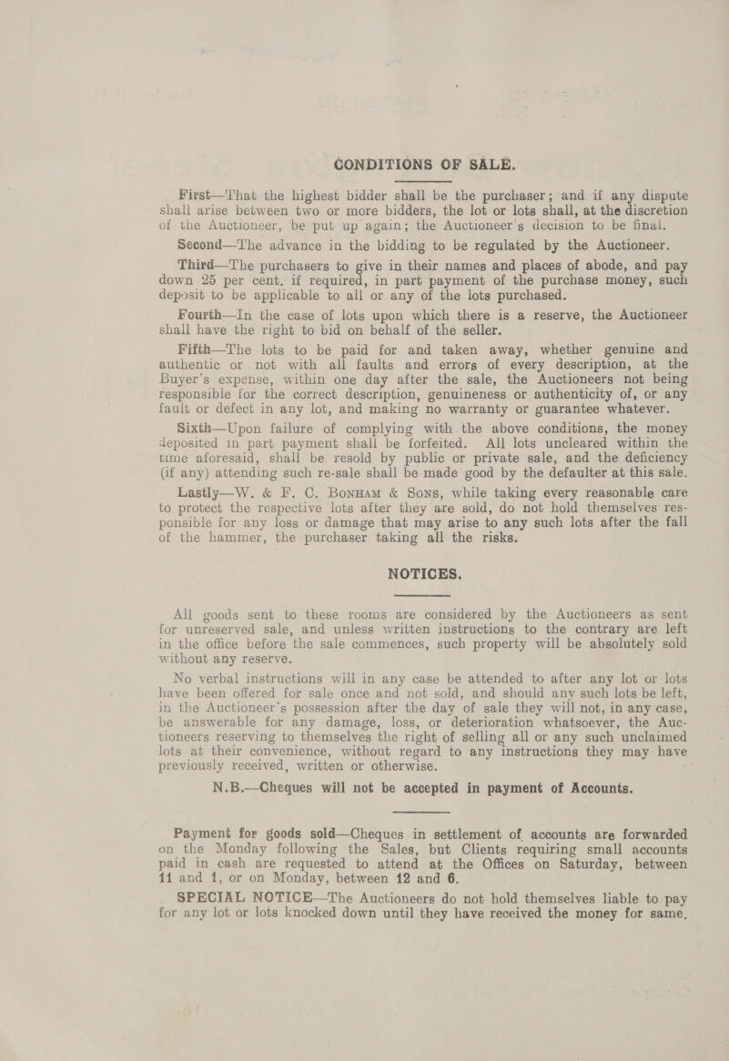 CONDITIONS OF SALE. First—That the highest bidder shall be the purchaser; and if any dispute shall arise between two or more bidders, the lot or lots shall, at the discretion of the Auctioneer, be put up again; the Auctioneer’s decision to be final. Second—The advance in the bidding to be regulated by the Auctioneer. Third—The purchasers to give in their names and places of abode, and pay down 25 per cent, if required, in part payment of the purchase money, such deposit to be applicable to all or any of the lots purchased. Fourth—In the case of lots upon which there is a reserve, the Auctioneer shall have the right to bid on behalf of the seller. Fifth—The lots to be paid for and taken away, whether genuine and authentic or not with all faults and errors of every description, at the Buyer’s expense, within one day after the sale, the Auctioneers not being responsible for the correct description, genuineness or authenticity of, or any fault or defect in any lot, and making no warranty or guarantee whatever. Sixth—Upon failure of complying with the above conditions, the money deposited in part payment shall be forfeited. All lots uncleared within the time aforesaid, shall be resold by public or private sale, and the deficiency (if any) attending such re-sale shall be made good by the defaulter at this sale. Lastly—W. &amp; F. C. Bonnam &amp; Sons, while taking every reasonable care to protect the respective lots after they are sold, do not hold themselves res- ponsible for any loss or damage that may arise to any such lots after the fall of the hammer, the purchaser taking all the risks. NOTICES. All goods sent to these rooms are considered by the Auctioneers as sent for unreserved sale, and unless written instructions to the contrary are left in the office before the sale commences, such property will be absolutely sold without any reserve. No verbal instructions will in any case be attended to after any lot or lots have been offered for sale once and not sold, and should any such lots be left, in the Auctioneer’s possession after the day of sale they will not, in any case, be answerable for any damage, loss, or deterioration whatsoever, the Auc- tioneers reserving to themselves the right of selling all or any such unclaimed lots at their convenience, without regard to any instructions they may: have previously received, written or otherwise. N.B.—Cheques will not be accepted in payment of Accounts. Payment for goods sold—Cheques in settlement of accounts are forwarded on the Monday following the Sales, but Clients requiring small accounts paid in cash are requested to attend at the Offices on Saturday, between 11 and 1, or on Monday, between 12 and 6. SPECIAL NOTICE—The Auctioneers do not hold themselves liable to pay for any lot or lots knocked down until they have received the money for same,