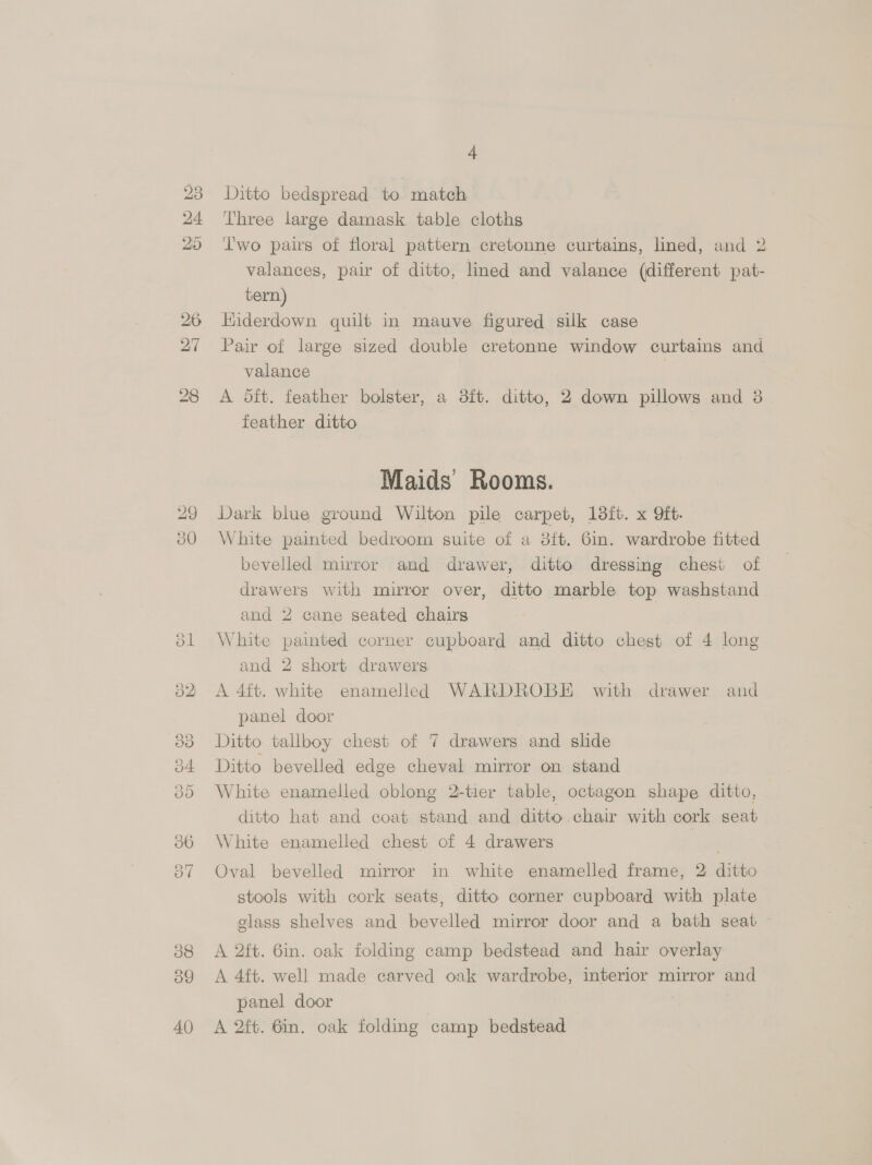 Go bo SES f= 9 © Or Oa Os) «cD ~J 38 39 40 4 Ditto bedspread to match Three large damask table cloths Iwo pairs of floral pattern cretonne curtains, lined, and 2 valances, pair of ditto, lined and valance (different pat- tern) Hiderdown quilt in mauve figured silk case Pair of large sized double cretonne window curtains and valance | A dft. feather bolster, a 38ft. ditto, 2 down pillows and 38 feather ditto Maids Rooms. Dark blue ground Wilton pile carpet, 13ft. x Qft. White painted bedroom suite of a 8ft. 6m. wardrobe fitted bevelled mirror and drawer, ditto dressing chest of drawers with mirror over, ditto marble top washstand and 2 cane seated chairs White painted corner cupboard and ditto chest of 4 long and 2 short drawers A 4ft. white enamelled WARDROBE with drawer and panel door Ditto tallboy chest of 7 drawers and slide Ditto bevelled edge cheval mirror on stand White enamelled oblong 2-tier table, octagon shape ditto, ditto hat and coat stand and ditto. chair with cork seat White enamelled chest of 4 drawers Oval bevelled mirror in white enamelled frame, 2 ditto stools with cork seats, ditto corner cupboard with plate glass shelves and bevelled mirror door and a bath seat A 2ft. 6in. oak folding camp bedstead and hair overlay A 4f{t. well made carved oak wardrobe, interior mirror and panel door A 2ft. 6in. oak folding camp bedstead