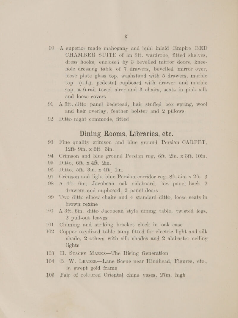 93 94 95 96 oF 98 oF 100 101 102 1038 104. CHAMBER SUITE of an 8ft. wardrobe, fitted shelves, dress hooks, enclosed by 8 bevelled mirror doors, knee- hole dressing table of 7. drawers, bevelled mirror over, loose plate glass top, washstand with 5 drawers, marble top (a.f.), pedestal cupboard with drawer and marble top, a 6-rail towel airer and 8 chairs, seats in pink silk and loose covers A dft. ditto panel bedstead, hair stuffed box spring, wool and hair overlay, feather bolster and 2 pillows Ditto night commode, fitted Dining Rooms, Libraries, etc. Fine quality crimson and blue ground Persian CARPET, 12ft. 9in. x 6ft. Bin. 7 Crimson and blue ground Persian rug, 6ft. 2in. x 8ft. 10in. Ditto, 6ft. x 4. in. ) Ditto, 5ft. 3in. x 4ft, fin. Crimson and light blue Persian corridor rug, 8ft.5in. x 2ft. 3 A 4ft. 6in. Jacobean oak sideboard, low panel back, 2 drawers and cupboard, 2 panel doors Two ditto elbow chairs and 4 standard ditto, loose seats in brown rexine A 38ft. 6in. ditto Jacobean style dining table, twisted legs, 2 pull-out leaves Chiming and striking bracket clock in oak cage Copper oxydized table lamp fitted for electric light and silk shade, 2 others with silk shades and 2 alabaster ceiling lights H. Stacey Marxs—tThe Rising Generation B. W. Leaper—Lane Scene near Hindhead, Figures, etc., in swept gold frame Pair of coloured Oriental china vases, 27in. high