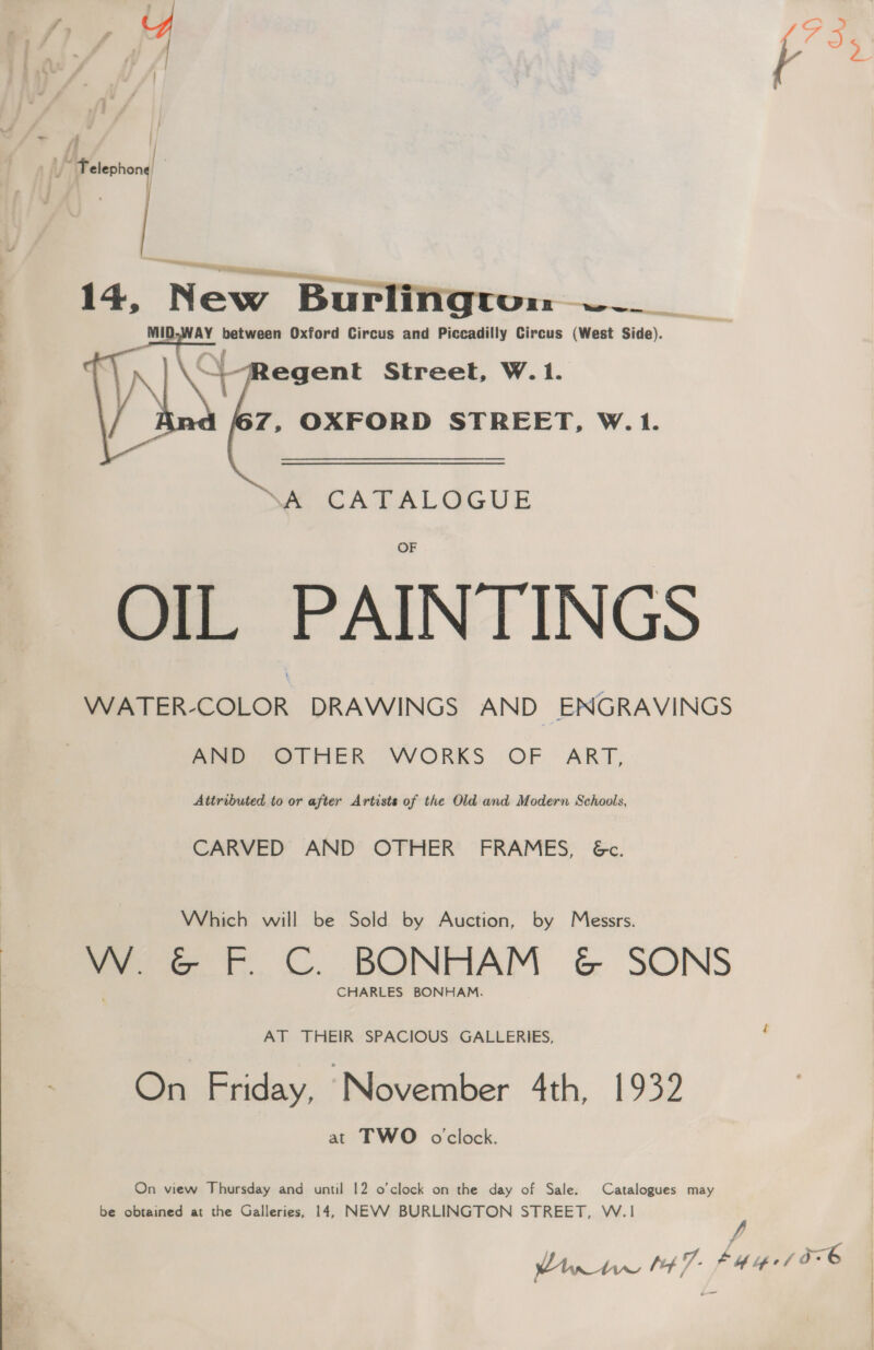 sf fs iy peeehong a 14, nee, ena tie cciki a. Ba aL AY cee Oxford Circus and Piccadilly Circus (West Side). | \ | -Regent Street, W.1. ah Z, OXFORD STREET, W.1. ME CATALOGUE OIL PAINTINGS WATER-COLOR DRAWINGS AND ENGRAVINGS Aime OTHER: VWORKS OF ART,.  Attributed to or after Artists of the Old and Modern Schools, CARVED AND OTHER FRAMES, &amp;c. Which will be Sold by Auction, by Messrs. WwW &amp;® F.C. BONHAM &amp; SONS CHARLES BONHAM. AT THEIR SPACIOUS GALLERIES, , On Friday, November 4th, 1932 at TWO oclock. On view Thursday and until 12 o’clock on the day of Sale. Catalogues may be obtained at the Galleries, 14, NEVWV BURLINGTON STREET, W.1 y,