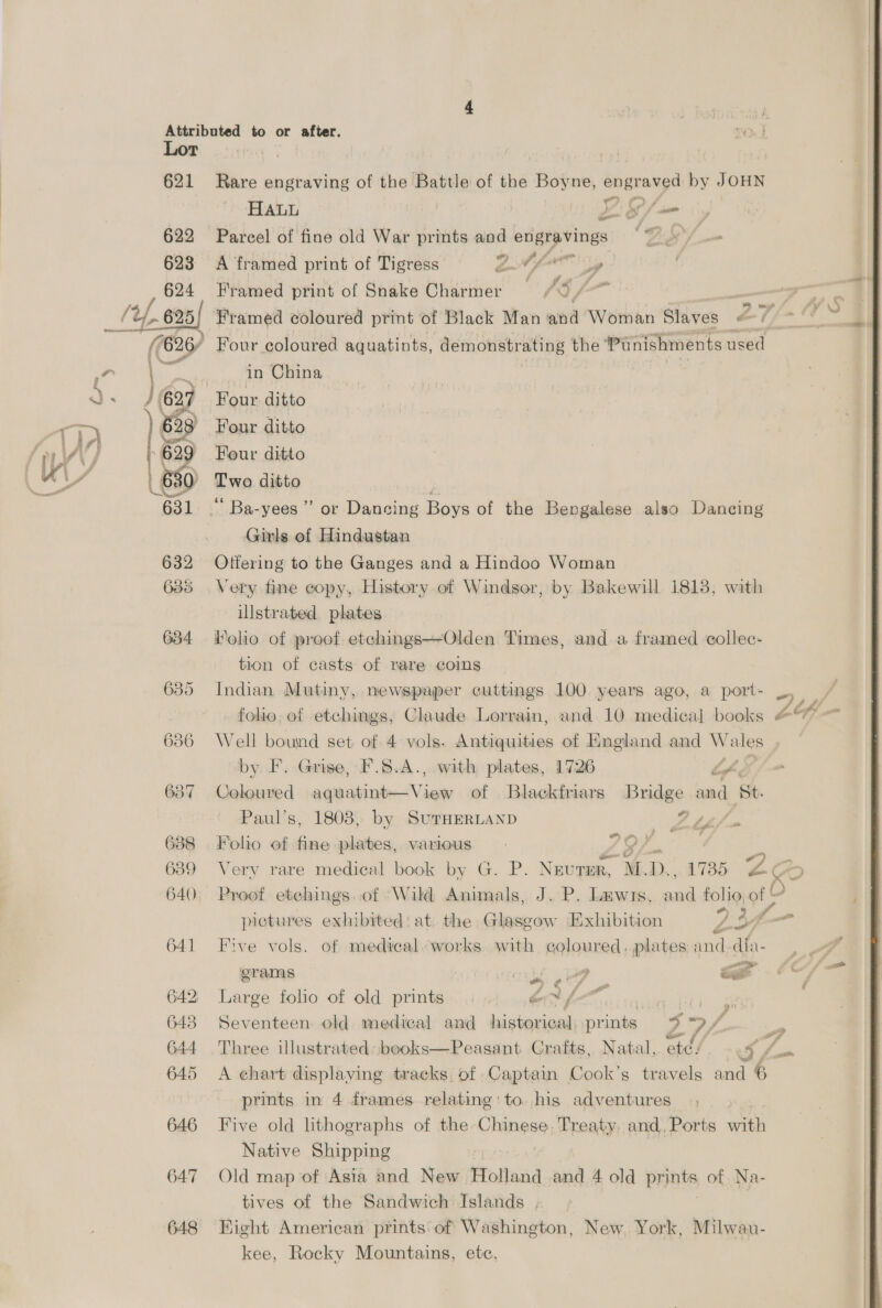 621 638 639 640. 641 642) 6438 644 646 647 648 Rare engraving of the Battle of the Hinks engraved by JOHN HALL | Z Lf se Parcel of fine old War prints and engravings A framed print of Tigress EN fy Framed print of Snake Charmer Four coloured aquatints, demonstrating the ‘Punishments used in China oe. Four ditto Four ditto Two ditto ‘ Ba-yees ” or Dancing Boys of the Bengalese also Dancing Girls of Hindustan Otfering to the Ganges and a Hindoo Woman Very fine copy, History. of Windsor, by Bakewil 1818, with illstrated plates Molo of proof etechings—Olden Times, and a framed collec- tion of casts of rare coins Indian Mutiny, newspaper cuttings 100 years ago, a port- folio, of etchings, Claude Lorrain, and 10 medical books Well bound set of 4 vols. Antiquities of England and — by F. Grise, F.5.A., with plates, 1726 Lf Coloured sae ici Ai iew of Blackfriars Bridge and St. Paul’s, 1803) by SuTHERLAND F ptf Folio ef fine plates, va wasted (GZ. ; Very rare medical book by G. P. NEUTER, WED. ,. 1735 LG : J i , om bog FY D> : “Std J E6sF ¥ . ’ % * pictures exhibited: at the Glasgow Exhibition Lif4- Five vols. of medical. works. with coloured, plates and-dia- = 4 erams et A _ il Large folho of old prints ex f. Seventeen old medical and historical, prints 5 >) f prints in 4 frames relating: to. his adventures Five old lithographs of the Chinese. Treaty. and, Ports with Native Shipping Old map of Asia and New Holland and 4 old prints of Na- tives of the Sandwich Islands ; Kight American prints of Washington, New, York, Milwau- kee, Rocky Mountains, etc, -