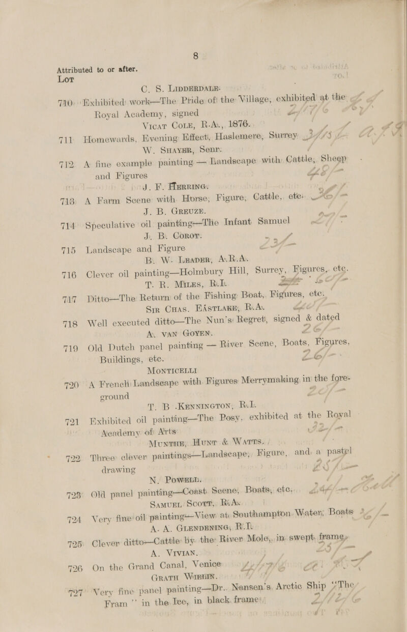Attributed to or after. atte 1 Rigdind tatty Lor oo, | C. S. LippERDALE: Royal Academy, signed hed li Vicat Coz, R.A, 1876. ong 711 Eomewards, Evening Effect, Haslemere, Surrey 3K3 r W. SHAYER, Senr: , 712 A fine example painting — ILandscape with: Cattle, Sheep and Figures Lhe fo go. Bi, ifienkwhdin 7 7138, A Farm Scene with. Horse; Figure; Cattle, ete) LAS J. B. GRrEuzE. 714° Speculative oil painting—The Infant Samuel ra J. B. Coror. 715 Landscape and Figure ; 3 B. W. Laapgr, A.R.A. 716 Clever oil painting—Holmbury Hill, Surrey, Zier, ete. T. R. Mines, Rik 2 ge * fy of 717 Ditto—The Return of the Fishing Boat, ihignines, ote. Sir Cuas. EASTLAKE, R.A Pas 718 Well executed ditto—The Nun’s: Bexret, signed &amp; dated A. VAN GOYEN. © 719 Old Dutch panel painting — River Scene, EES Pee Buildings, etc. Z6 MONTICELLI 720 <A French Landseape with. Figures Merrymaking i in’ ue fore eround ft T. B’.Kennineton, RL. 721 Exhibited oil painting—The Posy, exhibited at he Royal - Academy. of A'rts ten/a Munvun;, Hunr. &amp; Warns, , : uandseape;, Figure, and, a pastel  722 Three clever paintings drawing ; J yf * A i N. Power. SAMUEL: Scorr,. Ri Ax A. A. GLENDENING, RT. 725 Clever ditto—Cattle: by. the: River Mole,.in. swept, Le A. VIVIAN. | Pa = 726 On the Grand Canal, Venice Ay Spiny Mi ers GratH Wirptin. Wy sah cf ; 727° Very fine panel painting—Dr.. Nansen’s, Arctic Ship Jee Fram ’’ in the Ice, in black. frame:. er