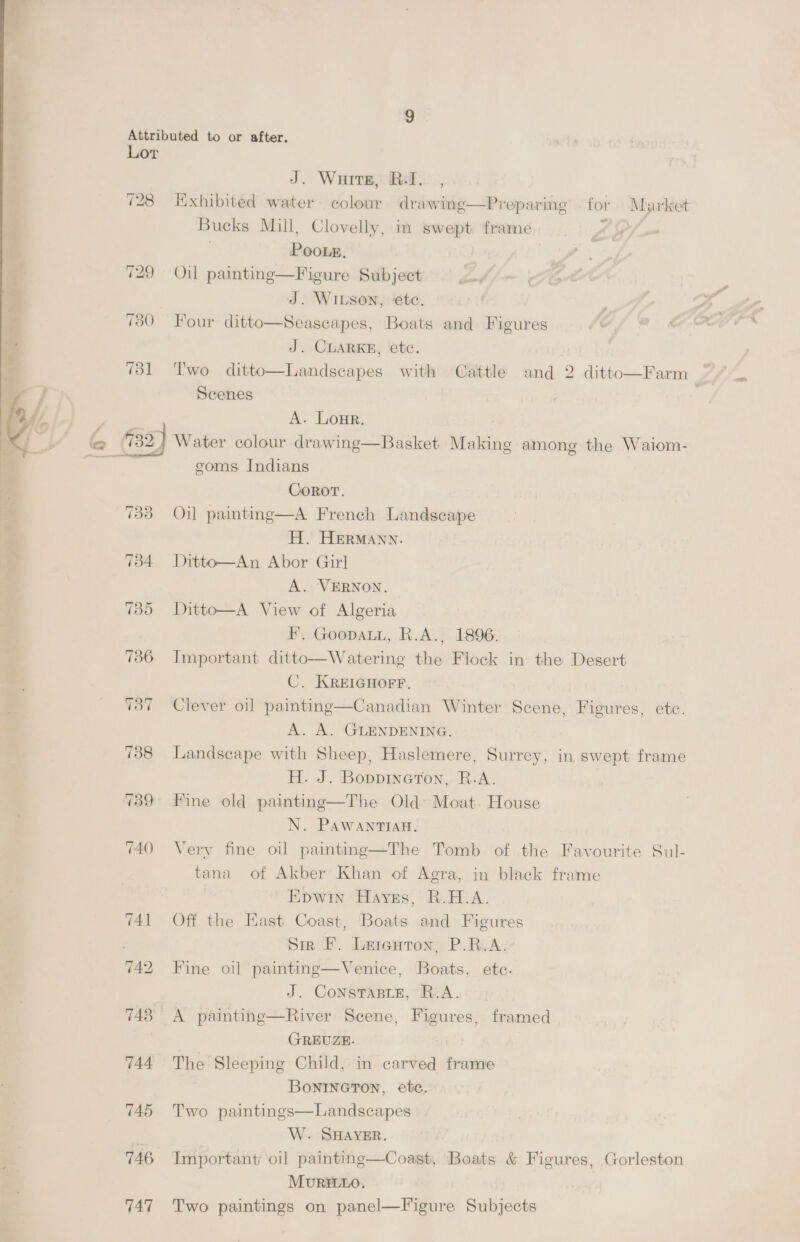 728 748 744 TAB 746 747 J. Ware, Bal. , Kxhibited water colour drawing—Preparing . for Market Bucks Mill, Clovelly Y Poots, Oil painting—Figure Subject J. WILSON, ‘etc. Four ditto—Seascapes, Boats and Figures J. CLARKE, etc. Two ditto—Landseapes with Cattle and 2 ditto Scenes b in swept frame  Farm / A. Lone. Water colour drawing—Basket Making among the Waiom- goms Indians CoRoT. Oil painting—A. French Landscape H. HERMANN. Ditto—An Abor Girl A. VERNON. Ditto—A View of Algeria F, GoopaLi, R.A., 1896. Important ditto—Watering the Flock in the Desert C. KREIGHOFF, Clever oil painting  Canadian Winter Scene, Figures, etc. A. A. GLENDENING. | Landseape with Sheep, Haslemere, Surrey, in swept frame H. J. ‘BoppineTon, R.A. Fine old painting—The Old Moat. House N. PAWANTIAB. Very fine oil painting—The Tomb of the Favourite Sul- tana of Akber Khan of Agra, in black frame Epwin Haves, R.A. Off the East Coast, Boats and Figures Sir F. Leienton; P.R.A:* Fine oi] painting—Venice, Boats, ete. J. ConstTasie, R.A. A painting—River Scene, Figures, framed GREUZE. The Sleeping Child, in carved frame BoniIneton, etc. Two paintings—Landscapes W. SHAYER. Important oil painting—Coast, Boats &amp; Figures, Gorleston Mourit1o. Two paintings on panel—Figure Subjects 