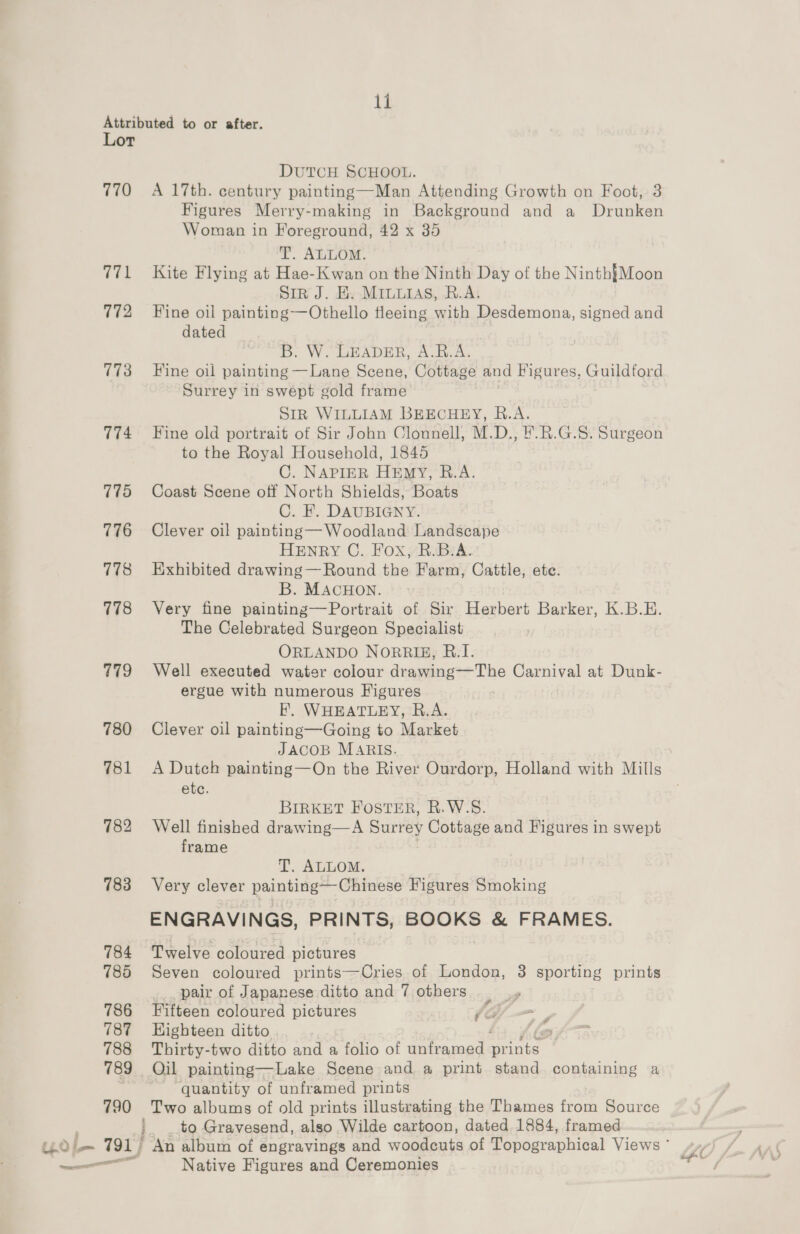 weer 18 DUTCH SCHOOL. res 772 773 774 775 778 778 779 781 782 783 784 785 786 787 788 789 790 : B: Figures Merry-making in Background and a Drunken Woman in Foreground, 42 x 35 T. ALLOM. Kite Flying at Hae-Kwan on the Ninth Day of the Ninth{Moon Sir J. Hy MILuias, B.A: Fine oil painting—Othello fleeing with Desdemona, signed and dated B. W. LEADER, A.B.A. Fine oil painting —Lane Scene, Cottage and Figures, Guildford Sir WILLIAM BEECHEY, R.A. Fine old portrait of Sir John Clonnell, M.D., F.R.G.S. Surgeon to the Royal Household, 1845 C. NAPIER HEmyY, B.A. Coast Scene off North Shields, Boats C. HF. DAUBIGNY. HENRY C., Fox RiBsA: Exhibited drawing— Round the Farm, Cattle, ete. B. MACHON. Very fine painting—Portrait of Sir Herbert Barker, K.B.E. The Celebrated Surgeon Specialist ORLANDO NORRIE, R.I. Well executed water colour drawing—The EL at Dunk- ergue with numerous Figures F. WHEATLEY, R.A. JACOB MARIS. ete. BIRKET FOSTER, R.W.S. Well finished drawing—A Surrey Cottage and Figures in swept frame T. ALLOM. Very clever painting—-Chinese Figures Smoking ENGRAVINGS, PRINTS, BOOKS &amp; FRAMES. Twelve coloured pictures Seven coloured prints—Cries of London, 3 sporting prints _., pair of Japanese ditto and 7 others Fifteen coloured pictures /<G Highteen ditto ' Thirty-two ditto and a folio of unframed AIDES Qil painting—Lake Scene and a print stand. containing a ~ “quantity of unframed prints Two albums of old prints illustrating the Thames from Source a A Native Figures and Ceremonies
