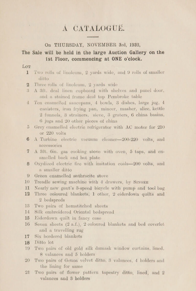 A CATALOGUE. On THURSDAY, NOVEMBER 3rd, 19382, 1 G2 Or 10 12 12 13 14 15 16 17 18 19 ist Floor, commencing at ONE o'clock. ‘i'wo rolls of Lnoleum, 2 yards wide, and 9 rolls of smaller ditto Three rolls of linoleum, 2 yards wide A 3ft. deal linen cupboard with shelves and panel door, and a stained frame deal top Pembroke table Ten enamelled saucepans, 4 bowls, 38 dishes, large jug, 4 camisters, iron frying pan, mincer, masher, slice, kettle 2 funnels, 3 strainers, sieve, 3 graters, 6 china basins, 6 jugs and 20 other pieces of china Grey enamelled electric refrigerator with AC motor for 210 or 220 volts A Turbine electric vacuum cleaner—200-220 volts, and ACCESSOr1ES . A 23tt. 6in. gas cooking stove with oven, 5 taps, and en- amelled back and hot plate Oxydized electric fire with imitation coals—200 volts, and a smaller ditto Green enamelled anthracite stove Treadle sewing machine with 4 drawers, by SINGER Nearly new gent’s 8-speed bicycle with pump and tool bag Three coloured blankets, 1 other, 2 eiderdown quilts and- 2 bedspreds | Two pairs of hemstitched sheets Silk embroidered Oriental bedspread Kiderdown quilt in fancy case Seven sheets (2 a.f.), 2 coloured blankets and bed coverlet and a travelling rug Six bordered blankets Ditto lot Two pairs of old gold silk damask window curtains, lined, 8 valances and 5 holders Two pairs of Genoa velvet ditto, 3 valances, 4 holders and the lining for same Two pairs of flower pattern tapestry ditto, lined, and 2 valances and 3 holders |