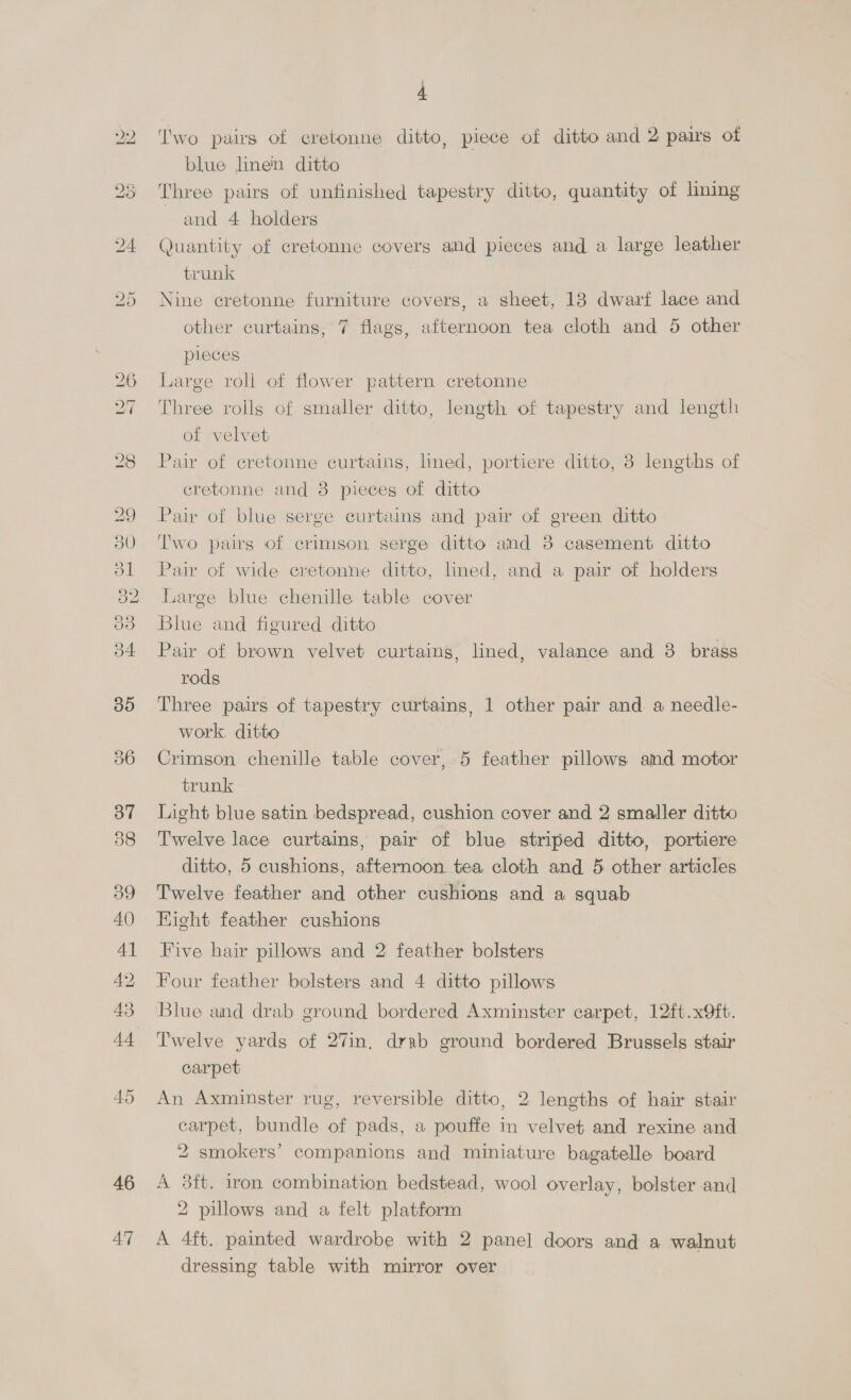 56 37 38 39 40) 41 42 43 44 46 47 | ‘'wo pairs of cretonne ditto, piece of ditto and 2 pairs of blue linen ditto Three pairs of unfinished tapestry ditto, quantity of lining and 4 holders Quantity of cretonne covers and pieces and a large leather trunk Nine cretonne furniture covers, a sheet, 18 dwarf lace and other curtains, 7 flags, afternoon tea cloth and 5 other pleces Large roll of flower pattern cretonne Three rolls of smaller ditto, length of tapestry and length of velvet | Pair of cretonne curtains, lined, portiere ditto, 8 lengths of cretonne and 8 pieces of ditto Pair of blue serge curtains and pair of green ditto Two pairs of crimson serge ditto and 3 casement ditto Pair of wide cretonne ditto, lined, and a pair of holders Large blue chenille table cover Blue and figured ditto Pair of brown velvet curtains, lined, valance and 3 brass rods Three pairs of tapestry curtains, 1 other pair and a needle- work. ditto Crimson chenille table cover, 5 feather pillows amd motor trunk Light blue satin bedspread, cushion cover and 2 smaller ditto Twelve lace curtains, pair of blue striped ditto, portiere ditto, 5 cushions, afternoon tea cloth and 5 other articles Twelve feather and other cushions and a squab Hight feather cushions Five hair pillows and 2 feather bolsters Four feather bolsters and 4 ditto pillows Blue and drab ground bordered Axminster carpet, 12ft.x9ft. Twelve yards of 27in, drab ground bordered Brussels stair carpet An Axminster rug, reversible ditto, 2 lengths of hair stair carpet, bundle of pads, a pouffe in velvet and rexine and 2 smokers’ companions and miniature bagatelle board A 38ft. iron combination bedstead, wool overlay, bolster and 2 pillows and a felt platform A 4ft. painted wardrobe with 2 panel doors and a walnut dressing table with mirror over