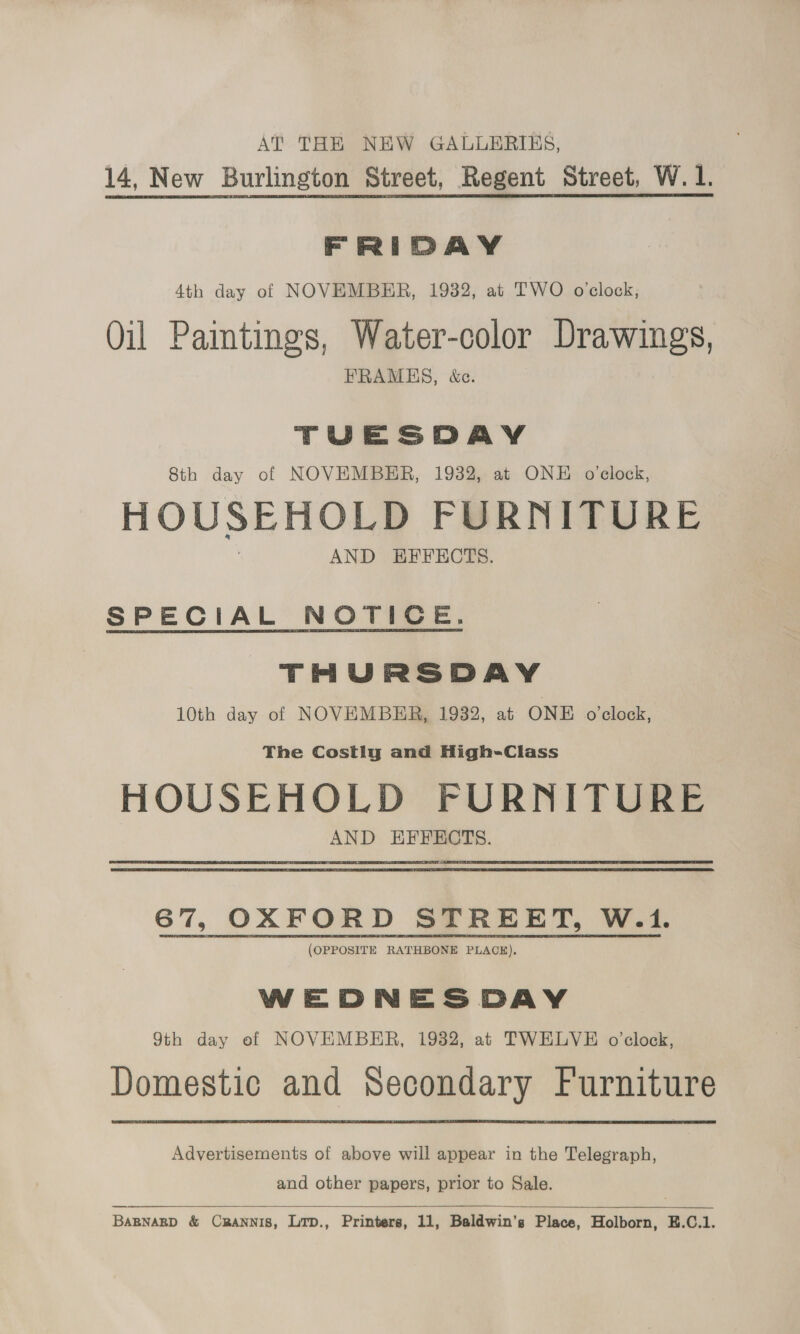 AT THE NEW GALLERIES, 14, New Burlington Street, Regent Street, W.1. FRIDAY 4th day of NOVEMBER, 1932, at TWO oclock, Oil Paintings, Water-color Drawings, FRAMES, &amp;c. TUESDAY 8th day of NOVEMBER, 1932, at ONE o'clock, HOUSEHOLD FURNITURE AND EFFECTS. SPECIAL NOTICE. THURSDAY 10th day of NOVEMBER, 1932, at ONE o'clock, The Costiyg and High-Class HOUSEHOLD FURNITURE AND EFFECTS. 67, OXFORD STREET, W.1. (OPPOSITE RATHBONE PLACE). WEDNESDAY 9th day of NOVEMBER, 1932, at TWELVE o'clock, Domestic and Secondary Furniture Advertisements of above will appear in the Telegraph, and other papers, prior to Sale.   BABNABD &amp; CRANNIS, Lrp., Printers, 11, Baldwin's Place, Holborn, E.C.1.