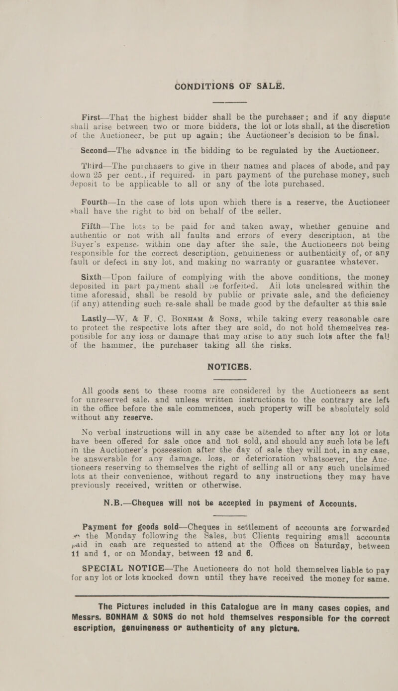 CONDITIONS OF SALE.  First—That the highest bidder shall be the purchaser; and if any dispute shall arise between two or more bidders, the lot or lots shall, at the discretion of the Auctioneer, be put up again; the Auctioneer’s decision to be final. Second—The advance in the bidding to be regulated by the Auctioneer. Third—The purchasers to give in their names and places of abode, and pay down 25 per cent., if required» in part payment of the purchase money, such deposit to be applicable to all or any of the lots purchased. Fourth—In the case of lots upon which there is a reserve, the Auctioneer shall have the right to brd on behalf of the seller. Fifth—The lots to be paid for and taken away, whether genuine and authentic or not with all faults and errors of every description, at the Buyer’s expense, within one day after the sale, the Auctioneers not being responsible for the correct description, genuineness or authenticity of, or any fault or defect in any lot, and making no warranty or guarantee whatever. Sixth—Upon failure of complying with the above conditions, the money deposited in part payment shall je forfeited. Ail lots uncleared within the time aforesaid, shall be resold by public or private sale, and the deficiency (if any) attending such re-sale shall be made good by the defaulter at this sale Lastly—W. &amp; F. C. Bonnam &amp; Sons, while taking every reasonable care to protect the respective lots after they are sold, do not hold themselves res- ponsible for any loss or damage that may arise to any such lots after the fal! of the hammer, the purchaser taking all the risks. NOTICES. All goods sent to these rooms are considered by the Auctioneers as sent for unreserved sale, and unless written instructions to the contrary are left in the office before the sale commences, such property will be absolutely sold without any reserve. No verbal instructions will in any case be aitended to after any lot or lots have been offered for sale once and not sold, and should any such lots be left in the Auctioneer’s possession after the day of sale they will not, in any case, be answerable for any damage, loss, or deterioration whatsoever, the Auc- tioneers reserving to themselves the right of selling all or any such unclaimed lots at their convenience, without regard to any instructions they may have previously received, written or otherwise. N.B.—Cheques will not be accepted in payment of Accounts. Payment for goods sold—Cheques in settlement of accounts are forwarded » the Monday following the Sales, but Clients requiring small accounts paid in cash are requested to attend at the Offices on Saturday, between 14 and 1, or on Monday, between 12 and 6. SPECIAL NOTICE—The Auctioneers do not hold themselves liable to pay for any lot or lots knocked down until they have received the money for same. SSSR The Pictures included in this Catalogue are in many cases copies, and Messrs. BONHAM &amp; SONS do not hold themselves responsible for the correct escription, genuineness or authenticity of any picture.