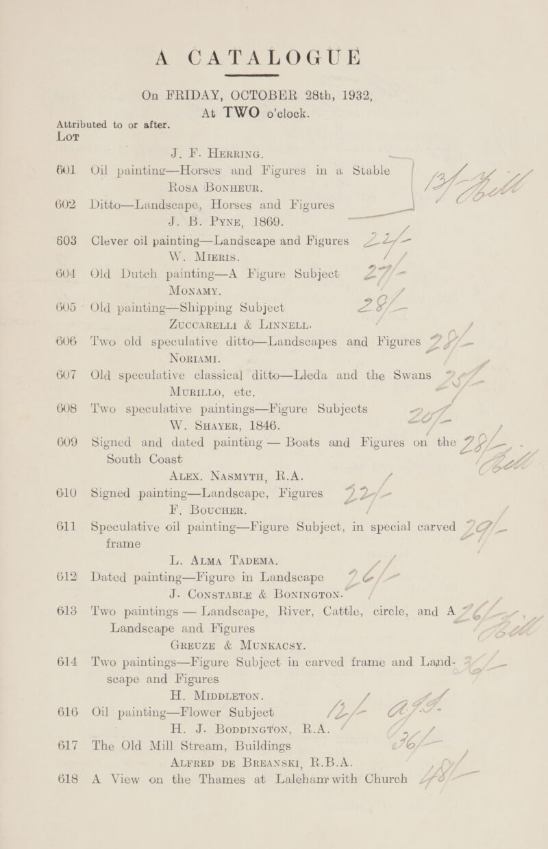 A CATALOGUE On FRIDAY, OCTOBER 28th, 19382, At TWO o’clock.  Attributed to or after. Lor J. F. Herrine. 601 Oil paintinge—Horses and Figures in a Stable Rosa BoNHEUR. Landscape, Horses and Figures PLY Pyne, 1869. :  602 Ditto  603 Clever oil painting—Landscape and Figures ee W. Minris. / + 6U4 Old Dutch painting—A Figure Subject 27 Monamy. Ta 605 — Old painting—Shipping Subject 2Y/ i AUCCARELLI &amp; LINNELL. g 606 Two old speculative ditto—Landscapes and Figures pee 1 NoRIAMI. ; 607 Old speculative classical ditto—Lleda and the Swans ~ MurRILLo, ete. 608 Two speculative paintings—Figure Subjects 2,4 W. SHaver, 1846. aan ln y 609 Signed and dated painting — Boats and Figures on the Zo iL : South Coast | “Z | hl. | Auex. Nasmytu, R.A. a hie Sh  610 Signed paintine—Landscape, Figures ~~) 2 F, BoucHer. 611 Speculative oil painting—Figure Subject, in peel carved /G/_ frame 4 cp - L. Atma T’ADEMA. : 612 Dated painting—Figure in Landscape ~*~ &amp; J. ConstaBLy &amp; Bonineron.— _ 613 Two paintings — Landscape, River, Cattle, circle, and A AZ Landscape and Figures ye GREUZE &amp; MUNKACSY. | 614 Two paintings—Figure Subject in carved frame and Land- ~~ “__ scape and Figures | H. MIDDLETON. x a a 616 Oil painting—Flower Subject JL -~ C7. Hl. J. Boppineron, B.A. 7 57 / 617 The Old Mill Stream, Buildings 070 ALFRED DE BREANSKI, R.B.A. 618 A View on the Thames at Laleham' with Church
