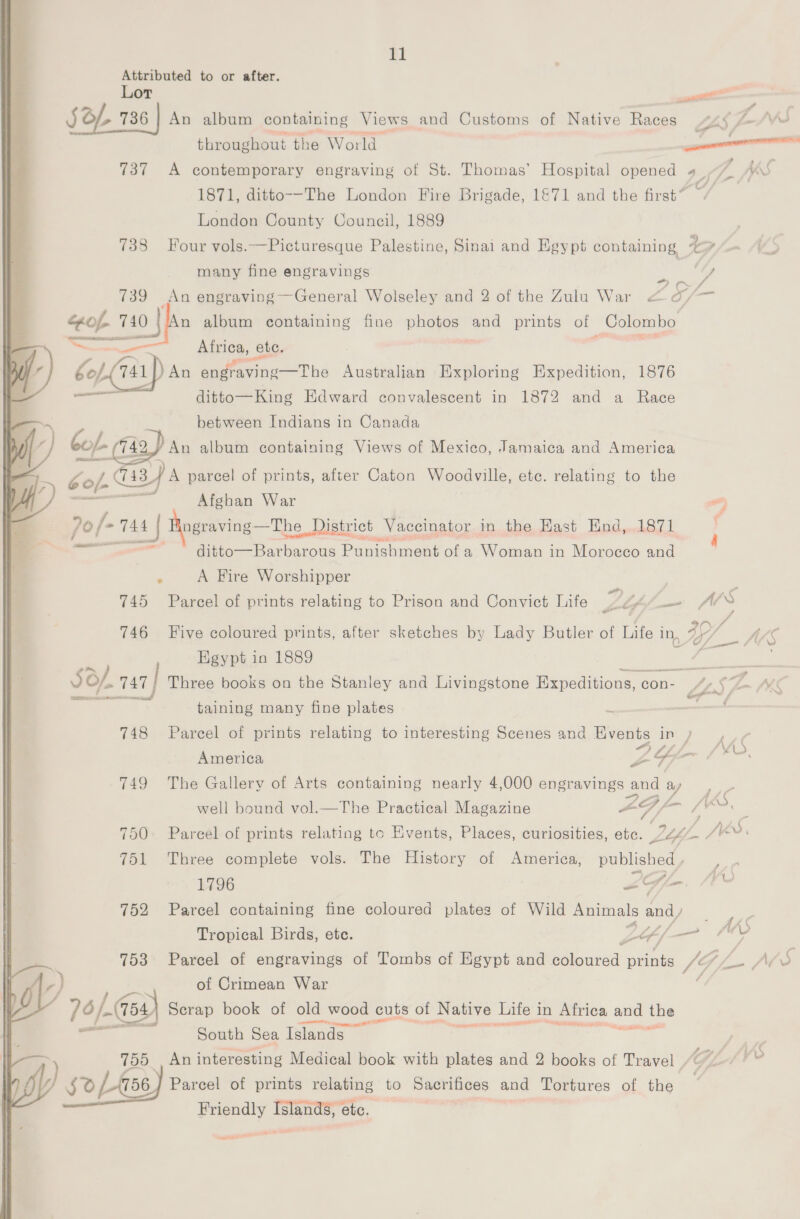 Attributed to or after. Lor — : SOL 736 | An album containing Views and Customs of Native Races <4 ~AVKS throughout the World a 737 A contemporary engraving of St. Thomas’ Hospital opened 4. r KS 1871, ditto-—-The London Fire Brigade, 1&amp;71 and the first’ London County Council, 1889 738 Hour vols.—Picturesque Palestine, Sinai and Egypt containing “> many fine engravings ei ee 739 An engraving—General Wolseley and 2 of the Zulu War < - 3 — “fof. 740 | n album containing fine photos and prints of Colombo P ceieics Africa, ete. | Gof (141) An gadekine-—Tha Australian Exploring Expedition, 1876 = ditto—King Edward convalescent in 1872 and a Race between Indians in Canada bof Cay) An album containing Views of Mexico, Jamaica and America  oop G2 G43) 4 parcel of prints, after Caton Woodville, etc. relating to the ) —— Afghan War a 70 /~ 148 | ngraving—The District Vaceinator in the East End,.1871 ; ditto—Barbarous Punis shment of a Woman in Morocco and F A Fire Worshipper | 745 Parcel of prints relating to Prison and Convict Life By “/— 746 Five coloured prints, after sketches by Lady Butler of Life in, 79/_ Egypt in 1889 ; SO/, 747 | Three books on the Stanley and Livingstone Expeditions, con- | 42$ LW ares x taining many fine plates : i MEP 748 Parcel of prints relating to interesting Scenes and Events in ) 7 America ZY iS. 749 The Gallery of Arts containing nearly 4,000 engravings a and ¢ ay ie well bound vol.—The Practical Magazine LF / a, 750. Parcel of prints relating tc Kvents, Places, curiosities, etc. es Wa 751 Three complete vols. The History of America, agile 1796 Z£GIlm. 1 752 Parcel containing fine coloured plates of Wild Animals and wa Tropical Birds, ete. Lope f— Af 753 Parcel of engravings of Tombs of Egypt and fainted: shee fe / ,., MS i) of Crimean War IY 76/454) Scrap book of old old wood ¢1 cuts of Native Life i in Africa and the South Sea Islands ae et, 755 An interesting Medical book with plates and 2 books of Travel . fy 50/58) Parcel of prints relating to Sacrifices and Tortures of the Friendly Islands, ete.