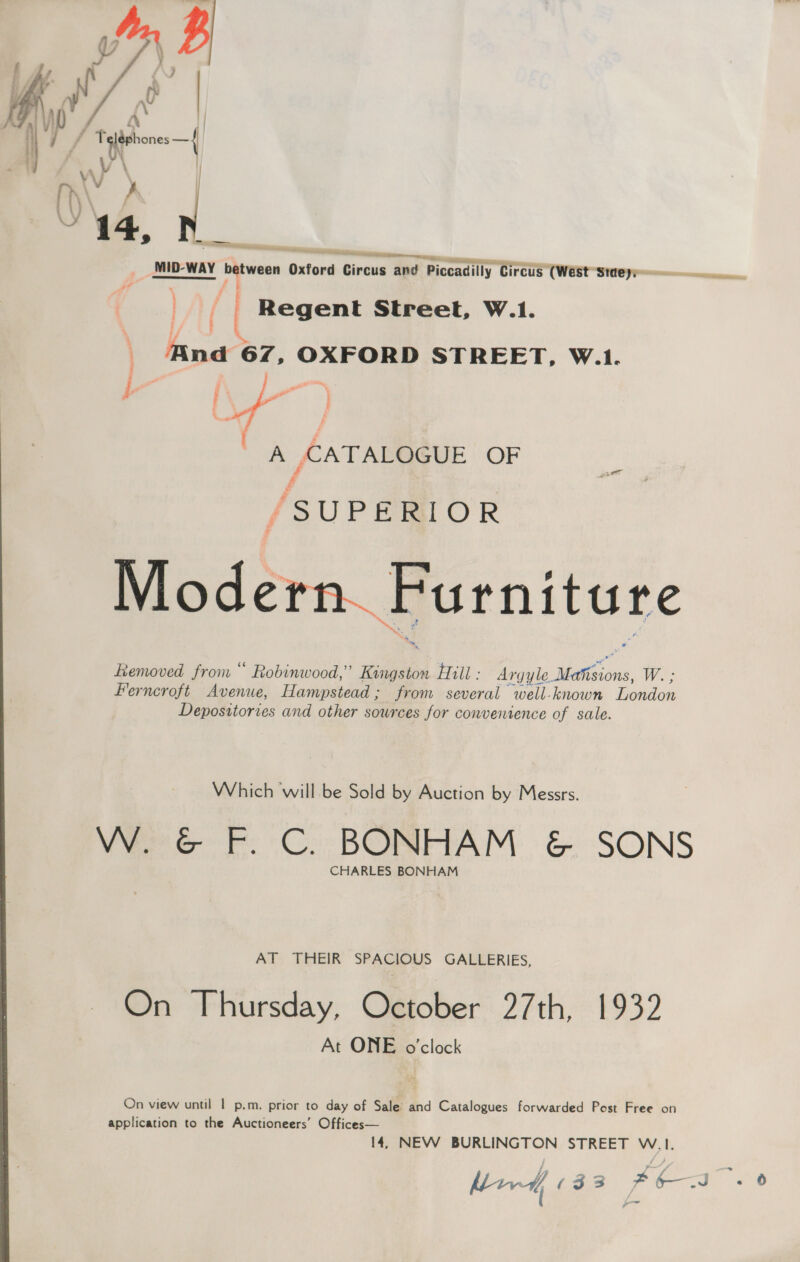   heeetietan et. TT) eminemnmiieness tt MID-WAY he imag Oxford Circus and Piccadilly Circus (West Steyeeee————~ fy ( Regent Street, W.1. | And 67, OXFORD STREET, W.1. &amp; ‘ Pw — A CATALOGUE OF f {SUPERIOR Modern. Furniture Removed from “ Robinwood,” Kingston Hill : Argyle. Pe ae Wes Ferncroft Avenue, Hampstead; from several well-known Londen Depositories and other sources for conventence of sale. Which will. be Sold by Auction by Messrs. Vere F.C: BONAAM. &amp; SONS CHARLES BONHAM AT THEIR SPACIOUS GALLERIES, On Thursday, October 27th, 1932 At ONE o'clock On view until | p.m. prior to day of Sale’ and Catalogues forwarded Post Free on application to the Auctioneers’ Offices— 14, NEW BURLINGTON STREET W.1. ad aga (33 FEN .0
