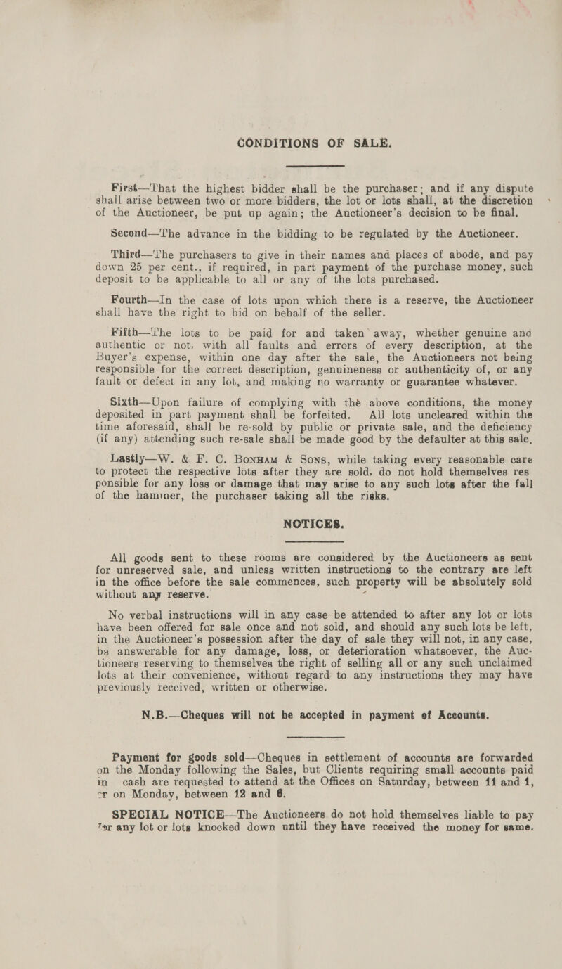 CONDITIONS OF SALE.  First—That the highest bidder shall be the purchaser: and if any dispute shall arise between two or more bidders, the lot or lots shall, at the discretion of the Auctioneer, be put up again; the Auctioneer’s decision to be final, Second—The advance in the bidding to be regulated by the Auctioneer. Third—'The purchasers to give in their names and places of abode, and pay down 25 per cent., if required, in part payment of the purchase money, such deposit to be applicable to all or any of the lots purchased. Fourth—In the case of lots upon which there is a reserve, the Auctioneer shall have the right to bid on behalf of the seller. Fifth—The lots to be paid for and taken’ away, whether genuine and authentic or not, with all faults and errors of every description, at the Buyer’s expense, within one day after the sale, the Auctioneers not being responsible for the correct description, genuineness or authenticity of, or any fault or defect in any lot, and making no warranty or guarantee whatever. Sixth—Upon failure of complying with thé above conditions, the money deposited in part payment shall be forfeited. All lots uncleared within the time aforesaid, shall be re-sold by public or private sale, and the deficiency (if any) attending such re-sale shall be made good by the defaulter at this sale, Lastly—W. &amp; F. C. Bonnam &amp; Sons, while taking every reasonable care to protect the respective lots after they are sold, do not hold themselves res ponsible for any loss or damage that may arise to any such lots after the fall of the hammer, the purchaser taking all the risks. NOTICES. All goods sent to these rooms are considered by the Auctioneers as sent for unreserved sale, and unless written instructions to the contrary are left in the office before the sale commences, such property will be absolutely sold without any reserve. zs No verbal instructions will in any case be attended to after any lot or lots have been offered for sale once and not sold, and should any such lots be left, in the Auctioneer’s possession after the day of sale they will not, in any case, ba answerable for any damage, loss, or deterioration whatsoever, the Auc- tioneers reserving to themselves the right of selling all or any such unclaimed lots at their convenience, without regard to any instructions they may have previously received, written or otherwise. N.B.—Cheques will not be accepted in payment of Accounts. Payment for goods sold—Cheques in settlement of accounts are forwarded on the Monday following the Sales, but Clients requiring small accounts paid in cash are requested to attend at the Offices on Saturday, between 114 and 1, cr on Monday, between 12 and 6. SPECIAL NOTICE-——The Auctioneers do not hold themselves liable to pay or any lot or lots knocked down until they have received the money for same.