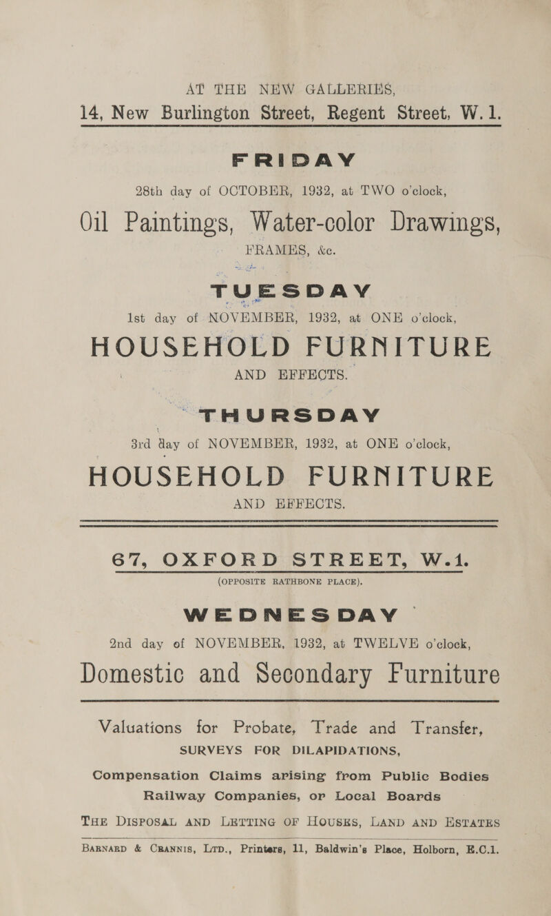AT THE NEW GALLERIES, 14, New Burlington Street, Regent Street, W. 1. FRIDAY 28th day of OCTOBER, 1932, at TWO o'clock, Oil Paintings, Water-color Drawings, a &amp;e. T U E S DAY Ist day - of NOVEMBER, 1932, at ONE o'clock, HOUSEHOLD FURNITURE AND eo THURSDAY 3rd aay of NOVEMBER, 1932, at ONE o'clock, HOUSEHOLD FURNITURE AND EFFECTS. 67, OXFORD STREET, W.1. (OPPOSITE RATHBONE PLACE). WEDNESDAY Q9nd day of NOVEMBER, 1932, at TWELVE o'clock, Domestic and Secondary Furniture Valuations for Probate, Trade and Transfer, SURVEYS FOR DILAPIDATIONS, Compensation Claims arising from Publie Bodies Railway Companies, or Local Boards THE DISPOSAL AND LETTING OF Housks, LAND AND ESTATES  BARNARD &amp; CRANNIS, LTD., Printers, 11, Baldwin's Place, Holborn, E.C.1.