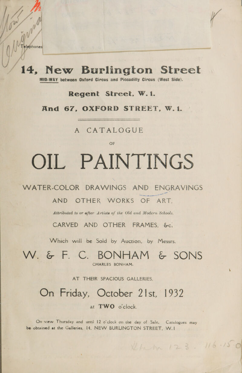yy / ph / / 14, New Burlington Street MID-WAY between Oxford Circus and Piccadilly Circus (West Side).  —— aan  — i AE i gn a en Regent Street, W.1. And 67, OXFORD STREET, W.1. A A a LOG E AJA PAINTINGS WATER-COLOR DRAWINGS mihi ENGRAVINGS AND OTHER WORKS OF ~ ART.  Attributed to or after Artists of the Old and Modern Schools, CARVED AND OTHER FRAMES, 6c, Which will be Sold by Auction, by Messrs. W. &amp; F. C. BONHAM &amp; SONS CHARLES BONHAM, AT THEIR SPACIOUS GALLERIES, On Friday, October 21st, 1932 at TWO oclock. On view Thursday and until 12 o’clock on the day of Sale. Catalogues may be obtained at the Galleries, 14, NEVV BURLINGTON STREET, W.1