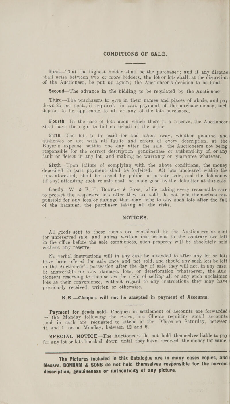 CONDITIONS OF SALE. First—That the highest bidder shall be the purchaser; and if any dispute. shall arise between two or more bidders, the lot or lots shall, at the discretion | of the Auctioneer, be put up again; the Auctioneer’s decision to be final. Second—'The advance in the bidding to be regulated by the Auctioneer. Third—The purchasers to give in their names and places of abode, and pay | down 25 per cent., if required, in part payment of the purchase money, such | deposit to be applicable to all or any of the lots purchased. Fourth—In the case of lots upon which there is a reserve, the Auctioneer | shall have the right to bid on behalf of the seller. Fifth—The lots to be paid for and taken away, whether genuine and | authentic or not with all faults and errors of every description, at the, Buyer’s expense. within one day after the sale, the Auctioneers not being | responsible for the correct description, genuineness or authenticity of, or any | fault or defect in any lot, and making no warranty or guarantee whatever. Sixth—Upon failure of complying with the above conditions, the money | deposited in part payment shall be forfeited. Ail lots uncleared within the | time aforesaid, shall be resold by public or private sale, and the deficiency | (if any) attending such re-sale shall be made good by the defaulter at this sale | Lastly—W. &amp; F. C. BonHam &amp; Sons, while taking every reasonable care | to protect the respective lots after they are sold, do not hold themselves res- | ponsible for any loss or damage that may arise to any such lots after the fall | of the hammer, the purchaser taking all the risks. NOTICES. All goods sent to these rooms are considered by the Auctioneers as sent | for unreserved sale, and unless written instructions to the contrary are left | in the office before the sale commences, such property will be absolutely sold | without any reserve. No verbal instructions will in any case be attended to after any lot or lots | have been offered for sale once and not sold, and should any such lots be left | in the Auctioneer’s possession after the day of sale they will not, in any case, | be answerable for any damage. loss, or deterioration whatsoever, the Auc. | tioneers reserving to themselves the right of selling all or any such unclaimed | lots at their convenience, without regard to any instructions they may have | previously received, written or otherwise. N.B.—Chegues will not be accepted in payment of Accounts. Payment for geods sold—Cheques in settlement of accounts are forwarded | » the Monday following the Sales, but Clients requiring small accounts | ,aid in cash are requested to attend at the Offices on Saturday, between | 11 and 1, or on Monday, between 12 and 6. SPECIAL NOTICE—The Auctioneers do not hold themselves liable to pay | for any lot or lots knocked down until they have received the money for same. | eee re eee rere ee eee eee eee ————ee—eE—E—E——E——E——————E | The Pictures included in this Catalogue are in many cases copies, and | Messrs. BONHAM &amp; SONS do not hold themselves responsible for the correct | description, genuineness or authenticity of any picture.