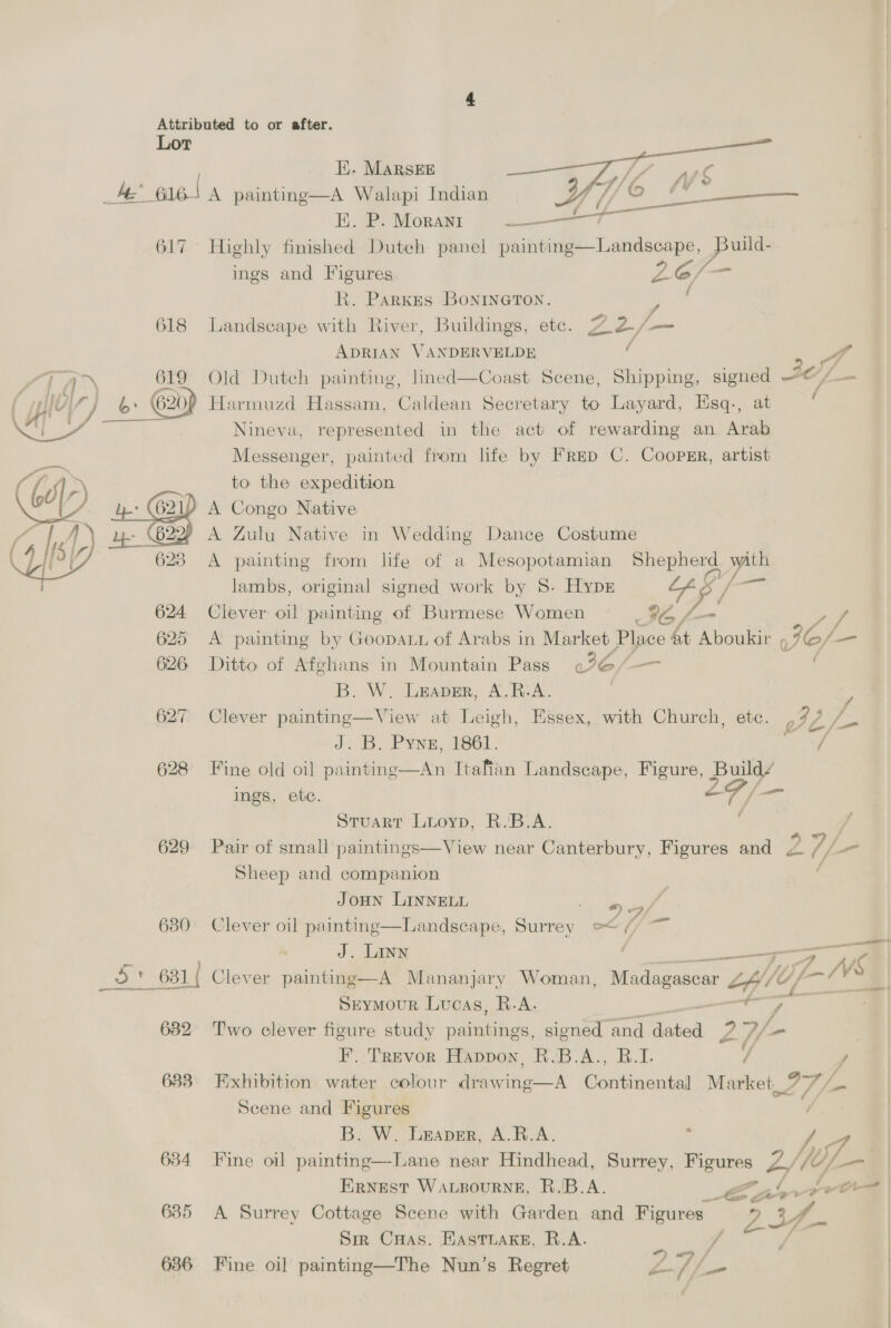  Lor Hi. MARSEE A’ ee! A painting—A Walapi Indian HE. P. Morani tse 617 Highly finished Dutch panel ee een uild- ings and Figures Z6/ , R. Parkes BoNINGTON. : 618 Landscape with River, Buildings, etc. 22/— ADRIAN VANDERVELDE ( ‘ yA Old Dutch painting, lined—Coast Scene, Shipping, signed @/ Harmuzd Hassam, Caldean Secretary to Layard, Esq., at Nineva, represented in the act of rewarding an Arab Messenger, painted from life by Frep C. Coopsr, artist to the expedition ) A Congo Native A Zulu Native in Wedding Dance Costume A painting from lfe of a Mesopotamian Shepherd Pin lambs, original signed work by 8S. Hypk me / 624 Clever oil painting of Burmese Women #6 rf 625 <A painting by Goopatt of Arabs in care a ef ae. Q IC/— 626 Ditto of Afghans in Mountain Pass «26/—— B. W. Lrapmr, A.R-A. 627 Clever painting—View at Leigh, Essex, with Church, etc. J. B. Pyne, 1861. 628 Fine old oil painting—An Itafian Landscape, Figure, Build/ ings, etc. | Ff /— Stuart Lioyp, R.B.A. : 629 Pair of small paintings—View near Canterbury, Figures and 2 7/ ae Sheep and companion 3 F, _——  4? yA / } a we JOHN LINNELL 680 Clever oil painting—Landscape, Surrey of — J. LINN r ——— K 5S al Clever painting—A Mananjary Woman, Madagascar P, /t) f ZW Seymour Lucas, R.A. PS 682 Two clever figure study paintings, signed ‘and. am 2V/- . F’. Trevor Happon, R.B.A., B.I. Y s 683. Exhibition water colour drawing—A Continental Market 27, - Scene and Figures B. W. Leaver, A.R.A. ys 634 Fine oil painting—Lane near Hindhead, Surrey, S renee. 4/1 U- Ernest Wacsourne, R.B.A. ee ‘1 ro 635 A Surrey Cottage Scene with Garden and Figures. 23f- Sik Cuas. Hastuake, R.A. 636 Fine oi] painting—The Nun’s Regret Y af. ~-