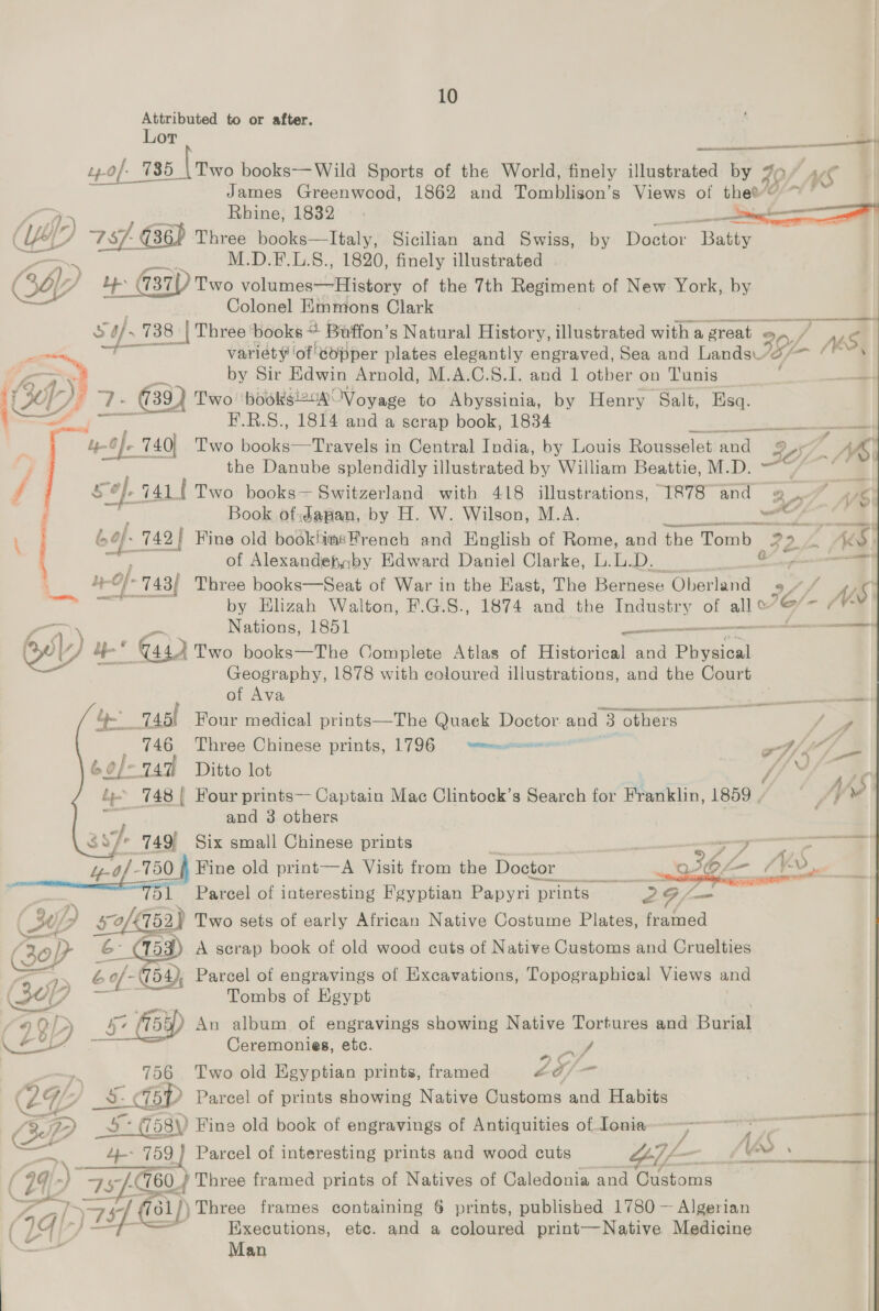 Attributed to or after. Lor ——— a t.0/- 785 \Two books—Wild Sports of the World, finely illustrated by # 40/ AS James Greenwood, 1862 and Tomblison’s Views of thee< ~~ are Rhine, 1832. a ane YY 757 G36) ‘Three books—lItaly, Sicilian and Swiss, by Water Batty M.D.F.L.S., 1820, finely illustrated Cop t Le 437) Two volumes—History of the 7th pgs of New York, by Colonel Emmons Clark   t 738 | Three’ books + Buffon’ gs Natural History, illustrated with a ‘great o P ¢ pa ii variety of copper plates elegantly engraved, Sea and Lands Ip. 16 4 Te ee by Sir Edwin Arnold, M.A.C.8.I. and 1 otber on Tunis — LH ); - ee { Two booksi2c4 Voyage to Abyssinia, by Henry Salt, Esq. ee F.R.S., 1814 and a scrap book, 1834 — rags 740) T'wo books—Travels in Central India, by Louis Rousselet and 325, ~ r the Danube splendidly illustrated by William Beattie, M.D. — “a 3 f sof. 7411 Two books Switzerland with 418 illustrations, 1878 and ry OY ‘/\ | ii Book of:Japan, by H. W. Wilson, M.A. Be cia ai : = 742 | Fine old bookhimsFrench and English of Rome, and the Tomb oF 2, ~ AG of Alexandefyby Edward Daniel Clarke, L.L.D. a Ly Of 743/ Three books—Seat of War in the Hast, The Bernese Ohertantd off yw ies by Hlizah Walton, F.G.S., 1874 and the Industry of ol a (¥* Nations, 1851 plies semeae cctemaea 6) bp ‘GQ Two books—The Complete Atlas of Historical and Physical Geography, 1878 with coloured illustrations, and the Court      of Ava — 23 745l Four medical rE Seay Quaek Doctor. and 3 others Sa _ 746 Three Chinese prints, 1796 — rmexciansmen YS) 6¢/-747 Ditto lot WS by 148 | Four prints—- Captain Mac Clintock’s somes for Franklin, 1859 <% 4 ¥ - and 3 others ny ig 749, Six small Chinese prints | = ——4 4-of - 750 |, Fine old print—A Visit from the Doctor _ ee OL E = | iB Parcel of interesting Fgyptian Papyri prints’ G 5 30> ui 2}? Two sets of early African Native Costume Plates, framed 30p) | - (153). A scrap book of old wood cuts of Native Customs and Cruelties a> é of- 54 Parcel of engravings of Excavations, Topographical Views and —— Tombs of Egypt £9 Q LD he fi5y) An album of engravings showing Native Tortures and Baral Oh shes Fal Ceremonies, etc. 756 Two old Egyptian prints, framed L£o/— ( OW _S aG5p Parcel of prints showing Native Customs and Habits | Be D = NE 58\) Fine old book of engravings of Antiquities of Ionia a ' ne ae wx. 4-- 759} Parcel of interesting prints and wood cuts as — _§ FO / 99 a7 75 760. _} Three framed prints of Natives of Caledonia and Customs yg as y7 s1)) ‘Three frames containing 6 prints, published 1780 — Algerian (4b Executions, ete. and a coloured print—Native Medicine Man