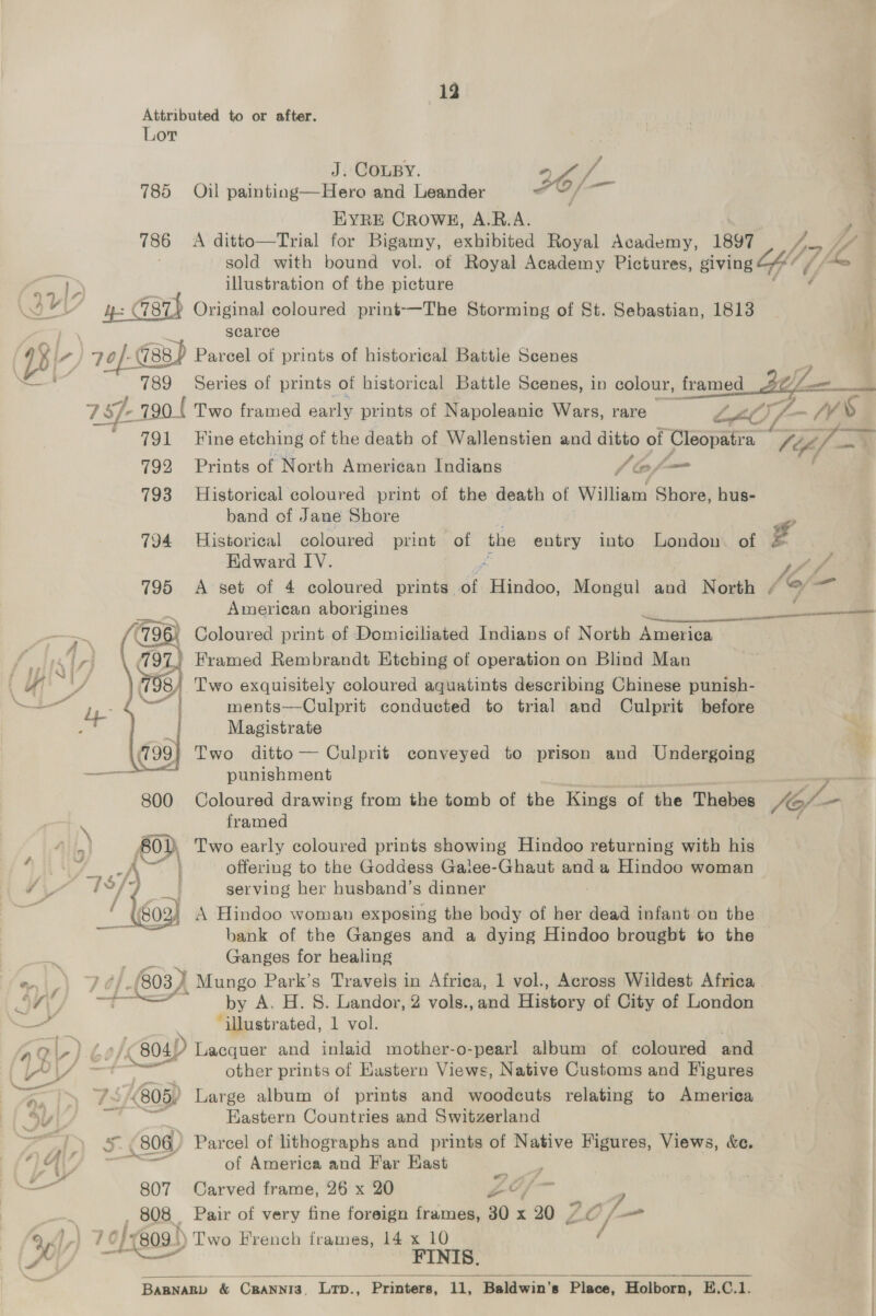 13 Attributed to or after. Lor J. COLBY af / 785 Ojijul painting—Hero and Leander 26; i EYRE CROWE, A.R.A. F 786 <A ditto—Trial for Bigamy, exhibited Royal Academy, 1897 177 Lf 7 sold with bound vol. of Royal Academy Pictures, giving 4“ he 4 i. illustration of the picture SY} ye: | 7987) Original coloured print-—The Storming of St. Sebastian, 1813  scarce Bi a ) 20f-G (788 ) Parcel of prints of historical Battle Scenes q 789 Series of prints of historical Battle Scenes, in colour, framed Bey mm 7 1 Sf 790 ( Two framed early prints of Napoleanic Wars, rare LA - on AS 791 Fine etching of the death of Wallenstien and ditto of Cleopatra 7¢¢/— 792 Prints of North American Indians ‘of 793 Historical coloured print of the death of William Shore, hus- band of Jane Shore | 794 Historical coloured print of the entry into London of g Edward IV. ff V/A 795 <A set of 4 coloured prints. éf ‘Hindoo, Mongul and North ¢ @ ~~ American aborigines —— 798) Coloured print. of Domiciliated Indians of North daewas f. 4 ri 797 Framed Rembrandt Etching of operation on Blind Man HY 79 8) Two exquisitely coloured aquatints describing Chinese punish- — mie : ments—Culprit conducted to trial and Culprit before , Bs) ee Magistrate : les Two ditto — Culprit conveyed to prison and Undergoing samara mec i A punishment a 800 Coloured drawing from the tomb of the Kings of the Thebes 4G —_ . framed al AO} Two early coloured prints showing Hindoo returning with his  +s A offering to the Goddess Galee-Ghaut and a Hindoo woman / wats m serving her husband’s dinner (802) A Hindoo woman exposing the body of her dead infant on the sia bank of the Ganges and a dying Hindoo brought to the Ls Ganges for healing ein hs (803, } _ Mungo Park’s Travels in Africa, 1 vol., Across Wildest Africa wld Ss + by A. H. 8S. Landor, 2 vols., and History of City of London — “illustrated, 1 vol. aq -).b¢ (804) Lacquer and inlaid mother-o-pearl album of coloured and Sy) § = other prints of Eastern Views, Native Customs and Figures y 73, (805) Large album of prints and Sasduats relating to America SY iy Eastern Countries and Switzerland ' | (806) Parcel of lithographs and prints of Native Figures, Views, &amp;e. TA = of America and Far Hast aro if 807 Carved frame, 26 x 20 ZY 7 808 Pair of very fine foreign frames, 30 x 20 Ps hj / a 46l7) | 7.0} (809!) Two French frames, 14 x 10 ( a FINIS.  BABNARD &amp; CRANNIS, Lrp., Printers, 1, , Baldwin's Place, Holborn, E.C.1.