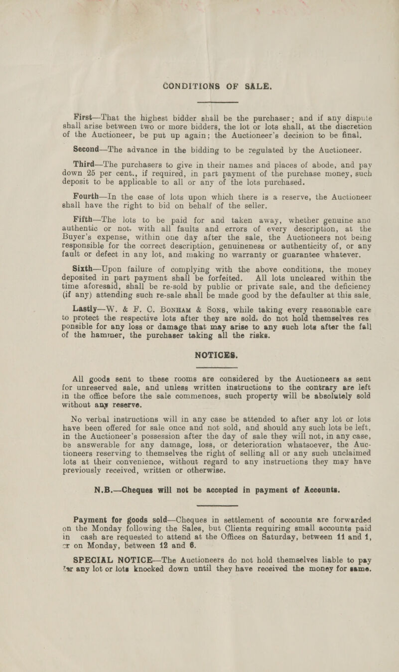 CONDITIONS OF SALE. First—That the highest bidder shall be the purchaser; and if any dispute shall arise between two or more bidders, the lot or lots shall, at the discretion of the Auctioneer, be put up again; the Auctioneer’s decision to be final, Second—The advance in the bidding to be regulated by the Auctioneer. Third—The purchasers to give in their names and places of abode, and pay down 25 per cent., if required, in part payment of the purchase money, such deposit to be applicable to all or any of the lots purchased. Fourth—In the case of lots upon which there is a reserve, the Auctioneer shall have the right to bid on behalf of the seller. Fifth—The lots to be paid for and taken away, whether genuine ana authentic or not, with all faults and errors of every description, at the Buyer’s expense, within one day after the sale, the Auctioneers not being responsible for the correct description, genuineness or authenticity of, or any fault or defect in any lot, and making no warranty or guarantee whatever. Sixth—Upon failure of complying with the above conditions, the money deposited in part payment shall be forfeited. All lots uncleared within the time aforesaid, shall be re-sold by public or private sale, and the deficiency (if any) attending such re-sale shall be made good by the defaulter at this sale. Lastly—W. &amp; F. C. Bonnam &amp; Sons, while taking every reasonable care to protect the respective lots after they are sold, do not hold themselves res ponsible for any loss or damage that may arise to any such lots after the fall of the hammer, the purchaser taking all the risks. NOTICES. All goods sent to these rooms are considered by the Auctioneers as sent for unreserved sale, and unless written instructions to the contrary are left in the office before the sale commences, such property will be absolutely sold without any reserve. No verbal instructions will in any case be attended to after any lot or lots have been offered for sale once and not sold, and should any such lots be left, in the Auctioneer’s possession after the day of sale they will not, in any case, be answerable for any damage, loss, or deterioration whatsoever, the Auc- tloneers reserving to themselves the right of selling all or any such unclaimed lots at their convenience, without regard to any instructions they may have previously received, written or otherwise. N.B.—Cheques will not be accepted in payment of Accounts. Payment for goods sold—Cheques in settlement of accounts are forwarded on the Monday following the Sales, but Clients requiring small accounts paid in cash are requested to attend at the Offices on Saturday, between 11 and 1, cr on Monday, between 12 and 6. SPECIAL NOTICE—The Auctioneers do not hold themselves liable to pay ‘er any lot or lots knocked down until they have received the money for same.