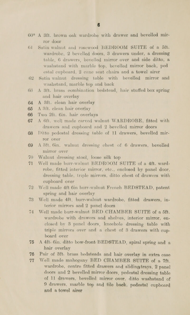 16 S os OPT TS) wa as) 26 27 28 29 30 dL 32 Sis) 34 4 cupboard with panel door, 2 ditto tables, cake stand, a folding bridge table, 2 cane easy chairs with foot rests, 2 small ditto and 4 ditto fences bedspreads, 7 cushions, bolster, 2 pillows, 3 dress coats 2 waistcoats, overcoat, cloak and a quantity of pieces in a canvas trunk Twenty cretonne and other furniture covers, travelling rug 3 hats, bed tick and a quantity of pieces in a canvas trunk Two pairs of green serge curtains, pair of holders, 2 pairs of brown tasement ditto, 8 portiere ditto, pair of cre- tonne ditto and 3 valances Two pairs of blue velvet window curtains, lined, and a pair of brown ditto Pair of green shot silk curtains, 6 lace ditto, 3 net lace ditto and 2 feather cushions Old brocade bedspread Black Angora table cover and 7 fancy cushions Bordered crimson and blue ground pile rug, 6ft. 6in. x 4ft. and floral pattern Axminster corridor rug, 16ft. x 1ft. 10in. Velvet pile sofa carpet, 8ft. x 5ft. 6in., 2; Wilton pile rugs and a black mohair ditto Green Turkey rug, 8 reversible ditto, 2 Oriental ditto and 38 Brussels ditto Three velvet pile ditto and an Axminster ditto A 3ft. 6in. brass oval bedstead, box spring, hair and wool overlay, bolster and 2 pillows A 3ft. 6in. clean hair overlay Stained chest of 4 drawers, ditto underbed wardrobe and 2 oak bedside pedestals with drawers and cupboards Grained oak chest of 5 drawers, birchiframe toilet mirror and 6 cane easy chairs | Two 8ft. 3in. hair overlays A 8ft. 6in. box spring mattress and a ditto wool overlay Two 8ft. 6in. hair stuffed box spring mattresses Pair of 2ft. 6in. iron combination bedsteads, 2 wool over- lays, pillow and platform, white enamelled dressing chest of drawers, mirror over, ditto table with drawer and 6 pieces of toilet ware
