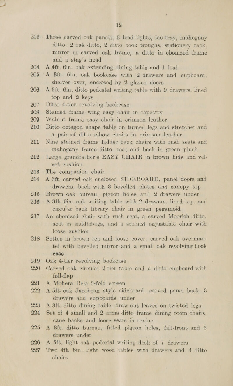 153 154 155 156 157 158 159 160 161 162 163 164 165 166 167 171 LO Wing easy chair in brown velvet and loose cushion on cab- riole legs and club feet Set of 6 dining room chairs in leather A 3ft. 6in. mahogany dining table with 1 leaf _ lined top and 4 drawers on tapered legs A 4ft. 8in. mahogany 4-tier dinner wagon Ditto lot A 6ft. 6in. old English mahogany pedestal sideboard with 3 drawers and cupboards and 2 panel doors A d5ft. mahogany and inlaid shaped front 2-tier serving table with cupboards’ and 2 plate glass tops (1 a.f.) A 3ft. 6in. mahogany dining table and 1 leaf Mahogany and inlaid 2-tier table and a mahogany 2-fold screen with tapestry panels A 4ft. 6in. mahogany and inlaid side table with 2 drawers on square legs Mahogany 2-flap table with 2 drawers on pillar and_ block Mahogany and inlaid ditto with 2 drawers on turned legs Mahogany coffee table on pillar and claw, a ditto 2-fold screen in tapestry and an antique mahogany stool in tap- estry Small mahogany half-circle table with well and flap on club feet Ditto 2-flap Sutherland table and a carved oak 2 tier ditto with flaps , Mahogany Chippendale arm chair, loose seat in canvas, and extra loose cushion A 3ft. rosewood and ormolu mounted Empire WRITING - BUREAU, interior fitted drawers and pigeon holes, fall- front and 2 drawers under Set of 6 small and2 arms carved mahogany frame Chip- G ‘pendaleDINING ROOM CHAIRS on cabriole legs and “-/? claw and ball feet, loose seats in brown hide SETTEE and pair of HASY CHAIRS in brown hide and » Yn | 4 loose velvet cushions 4 Pair of large DIVAN EASY CHAIRS in brown hide and 103 5n¢ 2 loose velvet cushions ne sae A 4ft. mahogany DINING TABLE, screw and winder, on ; me carved cabriole legs, claw and ball feet, 2 extra leaves/? »., the Well made carved mahogany sideboard, low back over- e is “ono  ee ee  A 4ft. stained mahogany pedestal writing table with drawers 3F Ya. and lined top