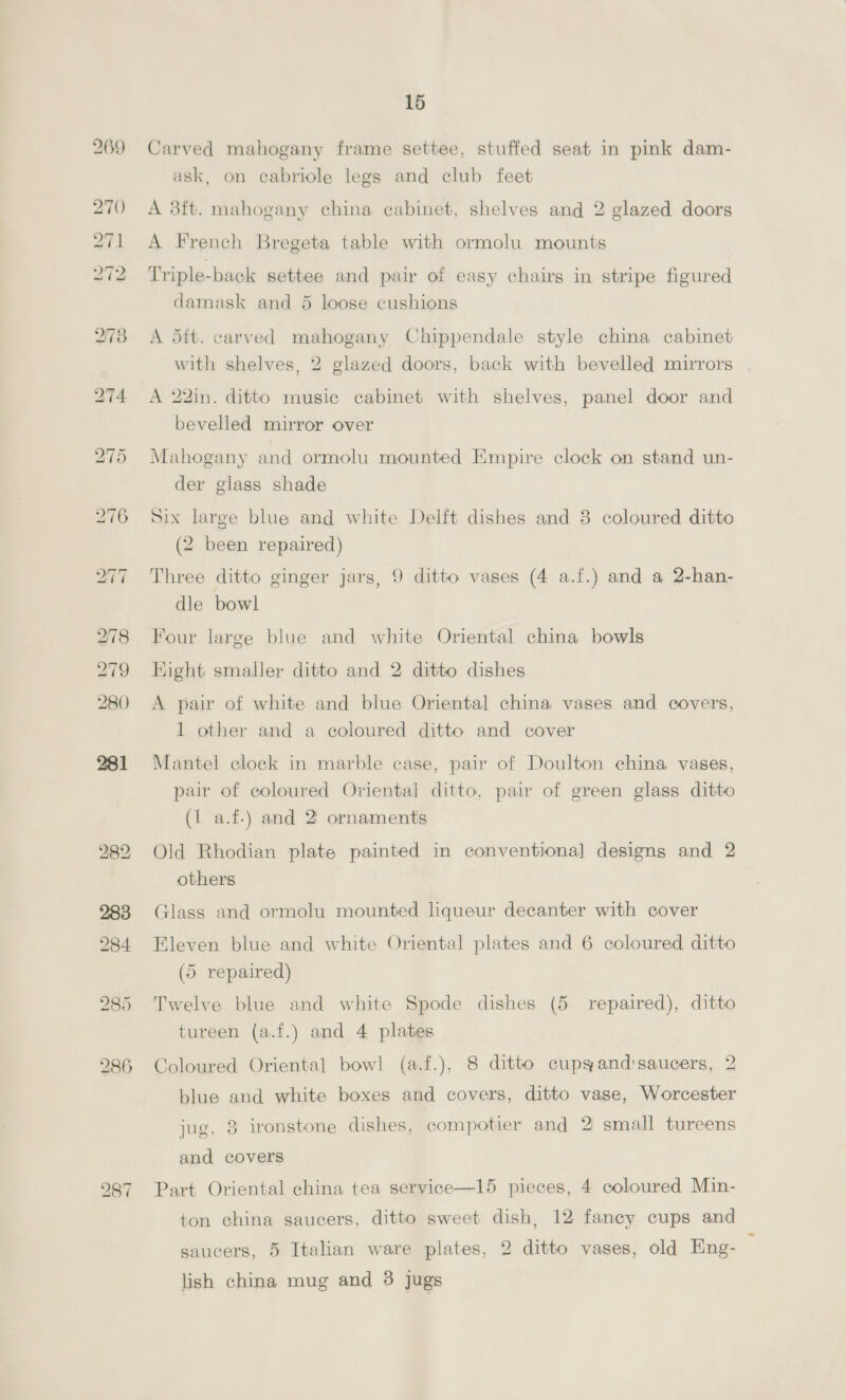 928 Three bentwood circular back chairs, 2 oak standard ditto With stuffed seats and a bentwood ditto 229 large carved oak frame easy chair in brown hide and 2 loose cushions in brown velvet 230 Circular back ditto and 1 loose cushion in brown velvet 231 A 4ft. 6in. stained pedestal desk, 8 wire baskets, 2 pictures bronzed figure and a cigarette box 232 A dft. ormolu CLUB FENDER, ditto fire screen and set of 4 implements on 2 standards 233 A ft. well made carved mahogany Chippendale design CHINA CABINET, plush hned, fitted plate glass shelves, enclosed by glazed and trellis work doors, mirror back with cluster supports 234 <A dit. ditto corner cupboard, fitted shelves, glazed doors and bevelled mirror back 235 A 4ft. well made satinwood and inlaid shaped front CHINA CABINET with shelves, glazed sides and door, shelf under, on tapered legs 236 Ditto shaped top centre table on tapered legs and stretcher 237 Ditto square top 2-tier table 288 Carved hardwood 38-tier palm stand with sunk marble top, 48in. high Ditto lot | Pair of large blue and white Oriental china cisterns Pair of scagliola marble pedestals “nd 2 large plaster fig- ures (a.f-) \. SBOYO 4), ‘B9/- 42 Coloured marble pedestal with twisted columns and revolv- ga -ing top, 44in. high 3\' 243} Ditto lot - 944 Pair of majolica china pedestals with raised figures, etc., 89in. high, and 2 ditto jardinieres  945 A dit. 6in. ebonized and amboyna wood and inlaid china cabinet, fitted shelves, enclosed by a panel and 2 glazed doors 246 Ebonized and gilt overmantel with bevelled plates and shelves 247 Ditto frame settee in crimson plush, 2 ebonized frame arm chairs and 4 standard ditto in green damask 248 Ditto frame display cabinet with glazed sides and tops and loose shelves