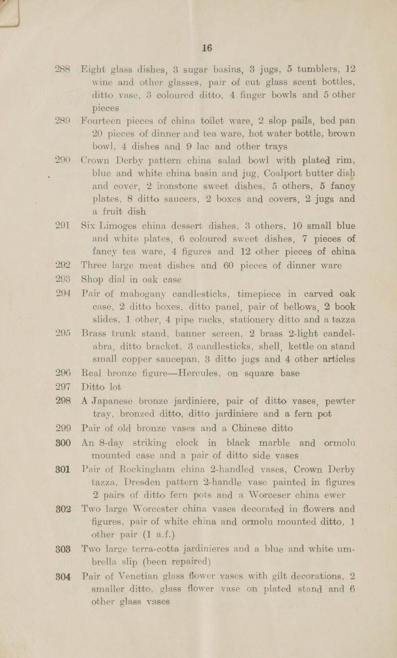 249 252 253 255 256 257 209 2160 262 2638 264 265 266 267 14 Ebonized and decorated hanging cabinet with 2 panel doors 2 carved oak corner brackets, rosewood ditto with bev- elled mirrors and mahogany and decorated octagon shape coffee table Mahogany and inlaid settee and 2 easy chairs in silk tapes- try and 3 loose cushions A 3ft. 6in. mahogany octagon shape table on square legs Ditto duet seat with music racks and lift-up seat in tap- estry Brass floor lamp with onyx marble table fitted for electric light and shade, and a carved mahogany jardiniere stand on pillar and claw A rosewood and inlaid octagon shape table with shelf on turned legs A 4ft. walnut and inlaid kidney shape table with drawer on cabriole legs A 4ft. 8in. finely carved Burmese CABINET, fitted with shelves, recesses and cupboards, panel doors, on ditto stand (a-f.) A 2ft. Japanese hanging cabinet with drawers, shelves and panel doors inlaid with mother o’ pearl | A finely carved ebonized and inlaid with ivory and mother ©’ pearl specimen table with plate glass top— A 7-octave brilhant tone iron frame overstrung check ac- tion upright PIANOFORTE in carved ebonized case, by Gustin Rosier | SETTEE and pair of EASY CHAIRS in figured silk tap- estry and 5 loose feather cushions Large easy chair in green figured velvet and loose feather cushion The companion chair A 4ft. well made mahogany and inlaid shaped front china cabinet, fitted shelves, glazed door, on tapered legs Gilt Louis 4-fold screen with silk tapestry panels A Louis buh] shaped centre table, ormolu mounts Persian rug with medallions A large ditto and rising top, lined A 3ft- 6in. mahogany and inlaid china cabinet, fitted shelves and glazed doors