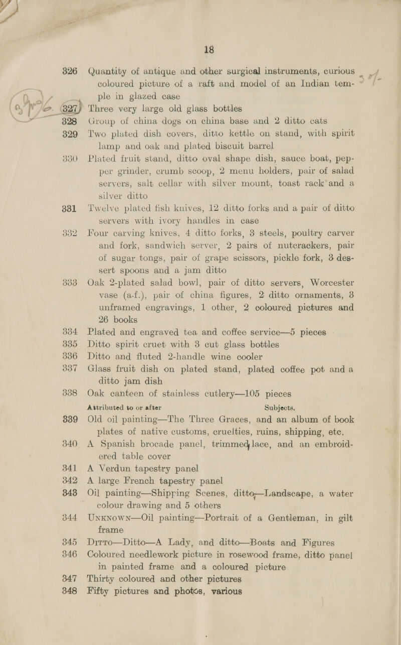299 300 301 302 303 304 16 Hight glass dishes, 8 sugar basins, 8 jugs, 5 tumblers, 12 wine and other glasses, pair of cut glass scent bottles, ditto vase, 38 coloured ditto, 4 finger bowls and 5 other pieces Fourteen pieces of china toilet ware, 2 slop pails, bed pan 20 pieces of dinner and tea ware, hot water bottle, brown bowl, 4 dishes and 9 lac and other trays Crown Derby pattern china salad bowl with plated rim, blue and white china basin and jug, Coalport butter dish and cover, 2 ironstone sweet dishes, 5 others, 5 fancy plates, 8 ditto saucers, 2 boxes and covers, 2 jugs and a fruit dish Six Limoges china dessert dishes, 3 others, 10 small blue and white plates, 6 coloured sweet dishes, 7 pieces of fancy tea ware, 4 figures and 12 other pieces of china Three large meat dishes and 60 pieces of dinner ware Shop dial in oak case Pair of mahogany candlesticks, timepiece in carved oak case, 2 ditto boxes, ditto panel, pair of bellows, 2 book slides, 1 other, 4 pipe racks, stationery ditto and a tazza Brass trunk stand, banner screen, 2 brass 2-light candel- abra, ditto bracket, 8 candlesticks, shell, kettle on stand small copper saucepan, 8 ditto jugs and 4 other articles Real bronze figure—Hercules, on square base Ditto lot | A Japanese bronze jardiniere, pair of ditto vases, pewter tray, bronzed ditto, ditto jardiniere and a fern pot Pair of old bronze vases and a Chinese ditto An 8-day striking clock in black marble and ormolu mounted case and a pair of ditto side vases Pair of Rockingham china 2-handled vases, Crown Derby tazza, Dresden pattern 2-handle vase painted in figures 2 pairs of ditto fern pots and a Worceser china ewer Two large Worcester china vases decorated in flowers and figures, pair of white china and ormolu mounted ditto, 1 other pair (1 a.f.) Two large terra-cotta jardinieres and a blue and white um- brella slip (been repaired) Pair of Venetian glass flower vases with gilt decorations, 2 smaller ditto, glass flower vase on plated stand and 6 other glass vases