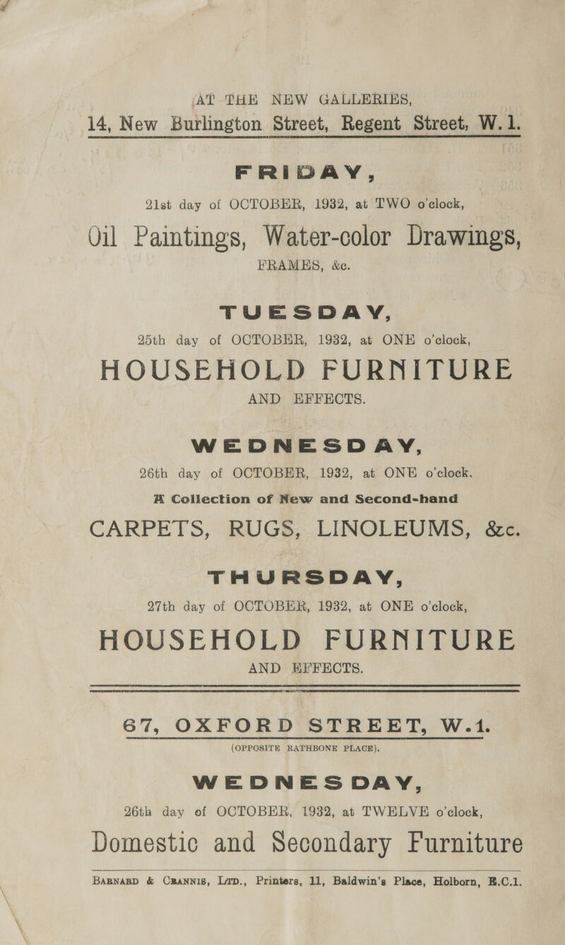 AT THE NEW GALLERISS, 14, New Burlington Street, Regent Street, W. 1. FRIDAY, Q1st day of OCTOBER, 1932, at TWO o'clock, Vil Paintings, Water-color Drawings, EHRAMES, &amp;c. TUESDAY, 25th day of OCTOBER, 1932, at ONE o'clock, HOUSEHOLD FURNITURE AND HEFECTS. WEDNESDAY, 26th day of OCTOBER, 1932, at ONE o'clock. A Collection of New and Second-hand CARPETS, RUGS, LINOLEUMS, &amp;c. THURSDAY, 27th day of OCTOBER, 1932, at ONE o’clock, HOUSEHOLD FURNITURE AND HEFECTS. RES 67, OXFORD STREET, W.1. (OPPOSITE RATHBONE PLACE). WEDNESDAY, 26th day of OCTOBER, 1932, at TWELVE o'clock, Domestic and Secondary Furniture 