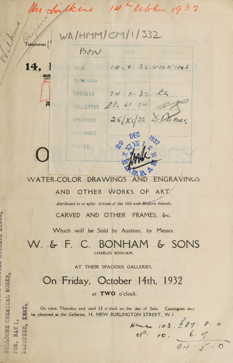 WA IH iMMicmal/\ /332 Row SALE Lesh: S24ULWINS | WIR UA PURBHASE Re AK Salsig, Ci eg: piacet Audie are  i | | gs | CHECKED 24.0. Be SZ MA oa ; i eh are a ~ = F a ? boo | is or gt) ‘on : : COLLECTED pate Pi Pee ee” | ig ou, is Y a oe | ge f { * ‘ 4 “4 RECEIVED. || pet if J2 ee oF    SESSED | pee. Lop  ED Pow] ¢ ay ya / are ee LT Ys. j WATER-COLOR DRAWINGS AND ENGRAVINGS AND OTHER WORKS OF ARTY Attributed to or after Artists of the Old and-Modern Schools, eee ey CARVED AND OTHER’ FRAMES, &amp;c, Which will be Sold by Auction, by Messrs. W. “iF. C. BONHAM .&amp; SONS CHARLES BONHAM, AT THEIR SPACIOUS GALLERIES, On Friday, October 14th, 1932 at TWO oclock. DE ec ue tS gy Cn ncn) Mca Sen A Ca AN Se ae ap veel wt iS WELLCOME CHEMICAL WORKS, On view Thursday and until 12 o'clock on the day of Sale. Catalogues may be obtained at the Galleries, 14, NEVV BURLINGTON STREET, W.1 Gif yo O
