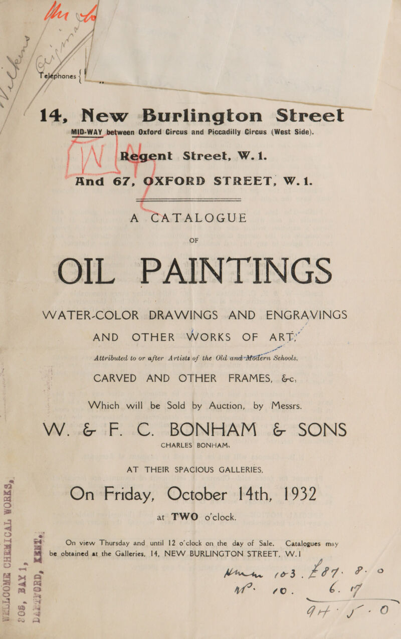 / 14, New Reliahion Street atar een Oxford Circus and Piccadilly Circus (West Side). / ayy  ent Street, W.1. tat 67, OXFORD STREET, W. 1.  A TCATALOGUE OIL PAINTINGS WATER-COLOR DRAWINGS AND ENGRAVINGS AND OTHER WORKS OF ART, Attributed to or after Artists of the Old ssh MbtTEs Selects CARVED AND OTHER’ FRAMES, 6c, Which will be Sold by Auction, by Messrs. VW. &amp; F. C. BONHAM &amp; SONS CHARLES BONHAM, AT THEIR SPACIOUS GALLERIES, On Friday, October 14th, 1932 at TWO oclock. On view Thursday and until 12 o’clock on the day of Sale. Catalogues may be obtained at the Galleries, 14, NEVV BURLINGTON STREET, W.1 ae | ee WELLCOME CHEMICAL WORKS,
