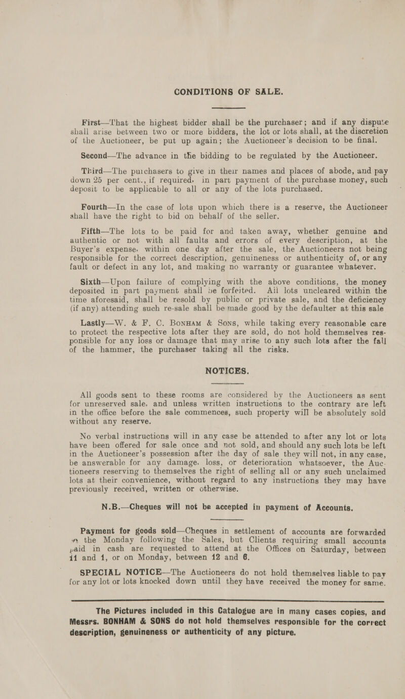 CONDITIONS OF SALE. First—That the highest bidder shall be the purchaser; and if any dispute shall arise between two or more bidders, the lot or lots shall, at the discretion of the Auctioneer, be put up again; the Auctioneer’s decision to be final. Second—The advance in the bidding to be regulated by the Auctioneer. Thrird—The puichasers to give in their names and places of abode, and pay down 25 per cent., if required» in part payment of the purchase money, such deposit to be applicable to all or any of the lots purchased. Fourth—In the case of lots upon which there is a reserve, the Auctioneer shall have the right to bid on behalf of the seller. Fifth—The lots to be paid for and taken away, whether genuine and authentic or not with all faults and errors of every description, at the Buyer’s expense, within one day after the sale, the Auctioneers not being responsible for the correct description, genuineness or authenticity of, or any fault or defect in any lot, and making no warranty or guarantee whatever. Sixth—Upon failure of complying with the above conditions, the money deposited in part payment shall be forfeited. Aili lots uncleared within the time aforesaid, shall be resold by public or private sale, and the deficiency (if any) attending such re-sale shall be made good by the defaulter at this sale Lastly—W. &amp; F. C. Bonuam &amp; Sons, while taking every reasonable care to protect the respective lots after they are sold, do not hold themselves res- ponsible for any loss or damage that may arise to any such lots after the fall of the hammer, the purchaser taking all the risks. NOTICES. All goods sent to these rooms are considered by the Auctioneers as sent for unreserved sale, and unless written instructions to the contrary are left in the office before the sale commences, such property will be absolutely sold without any reserve. No verbal instructions will in any case be attended to after any lot or lots have been offered for sale once and not sold, and should any such lots be left in the Auctioneer’s possession after the day of sale they will not, in any case, be answerable for any damage, loss, or deterioration whatsoever, the Auc- tioneers reserving to themselves the right of selling all or any such unclaimed lots at their convenience, without regard to any instructions they may have previously received, written or otherwise. N.B.—Cheques will not be accepted in payment of Accounts. Payment for goods sold—Cheques in settlement of accounts are forwarded », the Monday following the Sales, but Clients requiring small accounts paid in cash are requested to attend at the Offices on Saturday, between 44 and 1, or on Monday, between 12 and 6. SPECIAL NOTICE—The Auctioneers do not hold themselves liable to pay for any lot or lots knocked down until they have received the money for same. een eee ccc nnn cncnnn nn SA The Pictures included in this Catalogue are in many cases copies, and Messrs. BONHAM &amp; SONS do not hold themselves responsible for the correct description, genuineness or authenticity of any picture,