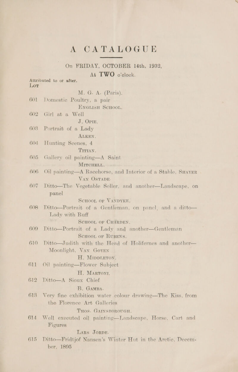 A CATALOGUE On FRIDAY, OCTOBER 14th, 1932, At TWO o'clock. Lor 601 608 609 610 614 615 M. G. A. (Paris). Domestic Poultry, a pair ENGLISH SCHOOL. Girl at a Well J. OPIE. Portrait of a Lady ALKEN. Hunting Scenes, 4 TITIAN. Gallery oil paintine—A Saint MITCHELL. Oil paintng—A Racehorse, and Interior of a Stable, SHAYER . Van OSTADE. Ditto—The Vegetable Seller, and another panel  Landscape, on ScHOOL OF VANDYKE. Ditto—Portrait of a Gentleman, on panel, and a ditto— Lady with Ruff SCHOOL OF CHARDEN. Ditto—Portrait of a Lady and another—Gentleman SCHOOL OF RUBENS. Ditto—Judith with the Head of Holifernes and another— Moonhght, Van GoyEN H. Mippieron. Oil paintine—Flower Subject H. Marront. Ditto—A Sioux Chief 'B. GAMBA. Very fine exhibition water colour drawinge—The Kiss, from the Florence Art Galleries THOS. GAINSROROUGH. Well executed oi] painting—Landsecape, Horse, Cart and Figures Lars Jorpe. Ditto—Fridtjof Nansen’s Winter Hut in the Arctic, Decem- ber, 1895