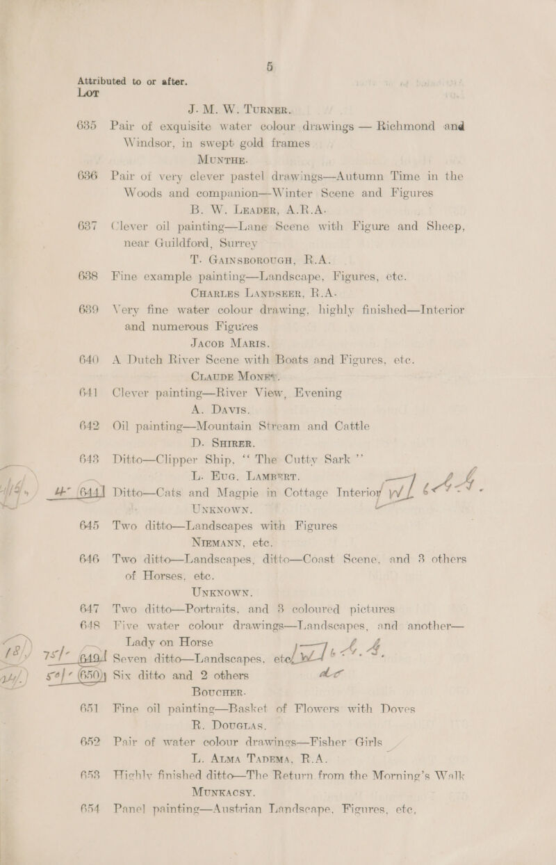 Lor J. M. W. Turner. Pair of exquisite water colour drawings — Richmond and 635 Windsor, in swept gold frames MUNTHE. 636 Pair of very clever pastel drawings—Autumn Time in the Woods and companion—Winter Scene and Figures B. W. Leaver, A.R.A. 637 Clever oil painting—Lane Scene with Figure and Sheep, near Guildford, Surrey T. GAINsSBoROUGH, R.A Fine example painting—Landscape, Figures, ete 6388 FF ampl CHARLES LANDSEER, R.A Very fine water colour drawing, highly finished—Interior  639 ; and numerous Figures JAcoB Maris. 640 A Dutch River Scene with Boats and Figures, ete. CLAUDE Monk”. 641 Clever painting—River View, Evening A; Davis: 642 Oil paintng—Mountain Stream and Cattle D. SHIRER. _ a 643 Ditto—Clipper Ship, “‘ The Cuttiv Sark ”’ Ef. L. Eva. LAMBerr. f 4 df » 4” 644) Ditto—Cats and Magpie in Cottage Tnterioy Ww | (4 ; ~ UNKNOWN. 645 Two ditto—Landseapes with Figures NIEMANN, etc. 646 Two ditto—Landscapes, ditto—Coast Scene, and 8 others of Horses, etc. UNKNOWN. and 8 coloured pictures and another— 647 Two ditto—Portraits, Five water colour drawings—landseapes 648 1] ALE Lady on Horse é f ' rol wl b A, Ss pes, ete a J se § 9, Seven ditto—Landscapes 34,/) £4) 650)y Six ditto and 2 others ac ‘a BovucHeEr. Basket of Flowers with Doves Fine oil painting  651 | R. Doveuas. 652 Pair of water colour drawings—Fisher ~ Girls L. Atma Tapema, R.A. F Hichly finished ditto—The Return from the Mornine’s Walk 653 -Hichl Munxkacsy. Panel painting—Austrian Landscape, Figures, ete
