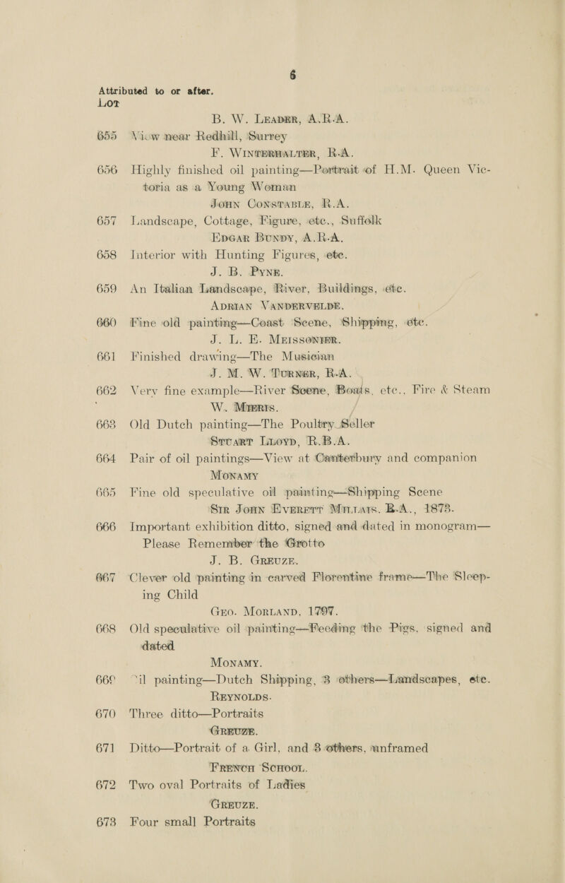 655 656 667 668 B. W. Leaper, A.R-A. Viow near Redhill, Surrey F. WintermaLter, R.A. Highly finished oil painting—Portrait of H.M. Queen Vic- toria as a Young Woman JoHN ConsTasle, R.A. Landscape, Cottage, Figure, etc., Suffolk EpGar Bunny, A.R-A. Interior with Hunting Figures, ete. J. B. Pyne. An Italian aandscape, River, Buildings, -etc. ADRIAN VANDERVELDE. Fine old paintimg—Coast Scene, Shippimeg, etc. J. L. HE. Meissonrer. Finished drawing—The Musician J. M. W. Dorwer, BA. Verv fine example—River Seene, Boats, etc.. Fire &amp; Steam W.. Masers. Old Dutch painting—The Poultry Seller Srvuart Liuoyp, R.B.A. Pair of oil paintings—View at Canterbury and companion MOoNnaMy Fine old speculative oil paimtinge—Shipping Scene Sir Jomn Everrrt Marra. B.A., 1878. Important exhibition ditto, signed and dated in monogram— Please Remember the Grotto J. B. GREUZE. Clever old ‘painting in carved Florentine frame—The Sleep- ing Child GEO. MorLANnD, 1799. Old speculative oil -:paintinge—Feeding ‘the Pigs, signed and dated. Monamy. ‘il painting—Dutch Shipping, 3 others—Landscapes, ete. REYNOLDS. Three ditto—Portraits GREUZE. Frencn SCHOOL. Two oval Portraits of Ladies (GREUZE. Four smal] Portraits