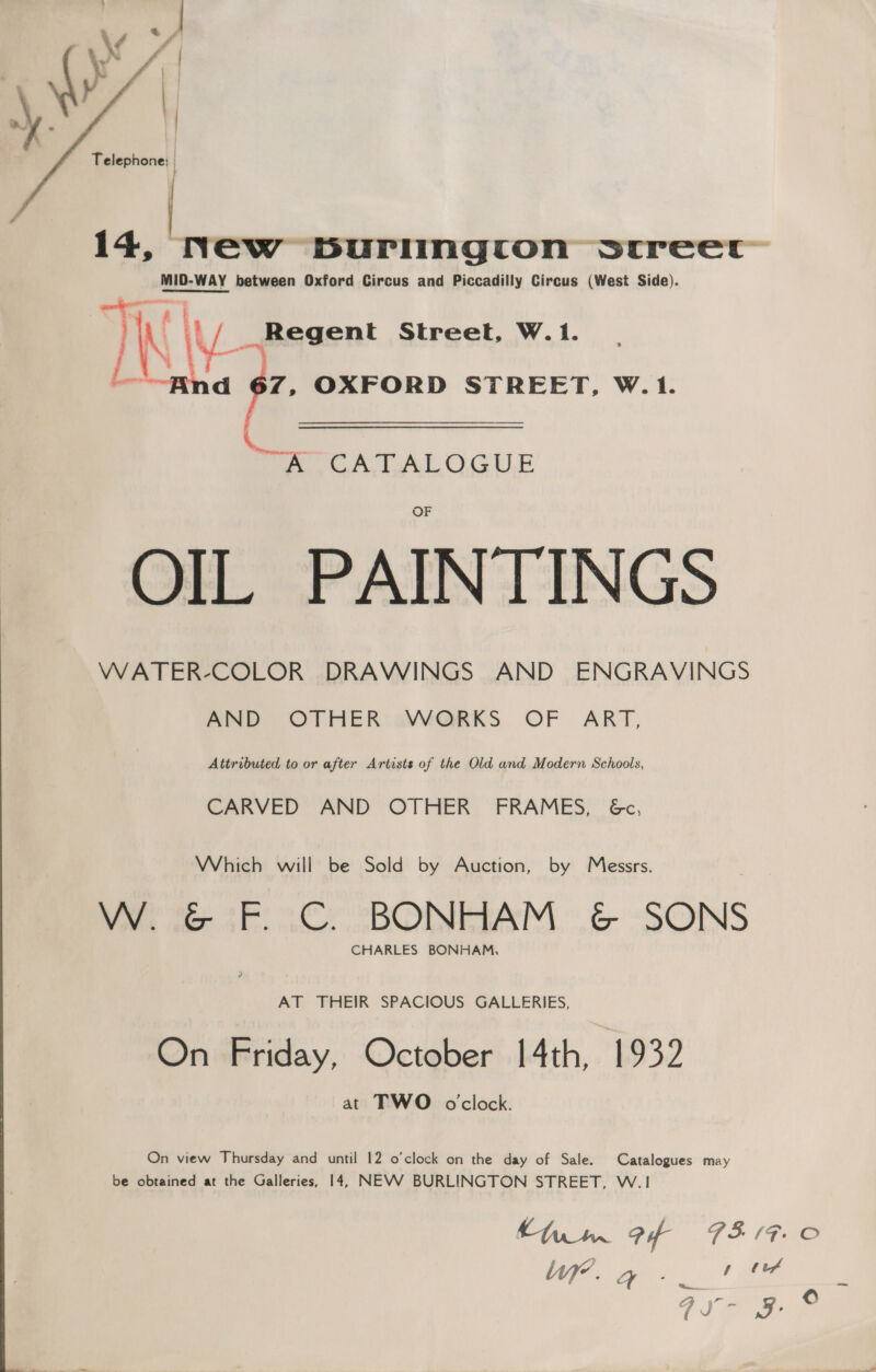   Telephone; | 14, New burlington sr(reec MID-WAY between Oxford Circus and Piccadilly Circus (West Side). Ik \ _Regent Street, W.1. nd 67, OXFORD STREET, W. 1. ~ oe fA ALOGUE OIL PAINTINGS WATER-COLOR DRAWINGS AND ENGRAVINGS AIND OTHER:aVWORKS OF ART, Attributed to or after Artists of the Old and Modern Schools, CARVED AND OTHER’ FRAMES, 6&amp;c, Which will be Sold by Auction, by Messrs. Me ee al DOI EIAM, 6 “SONS CHARLES BONHAM, AT THEIR SPACIOUS GALLERIES, On Friday, October 14th, 1932 at TWO oclock. On view Thursday and until 12 o'clock on the day of Sale. Catalogues may be obtained at the Galleries, 14, NEVWV BURLINGTON STREET, W.1 —