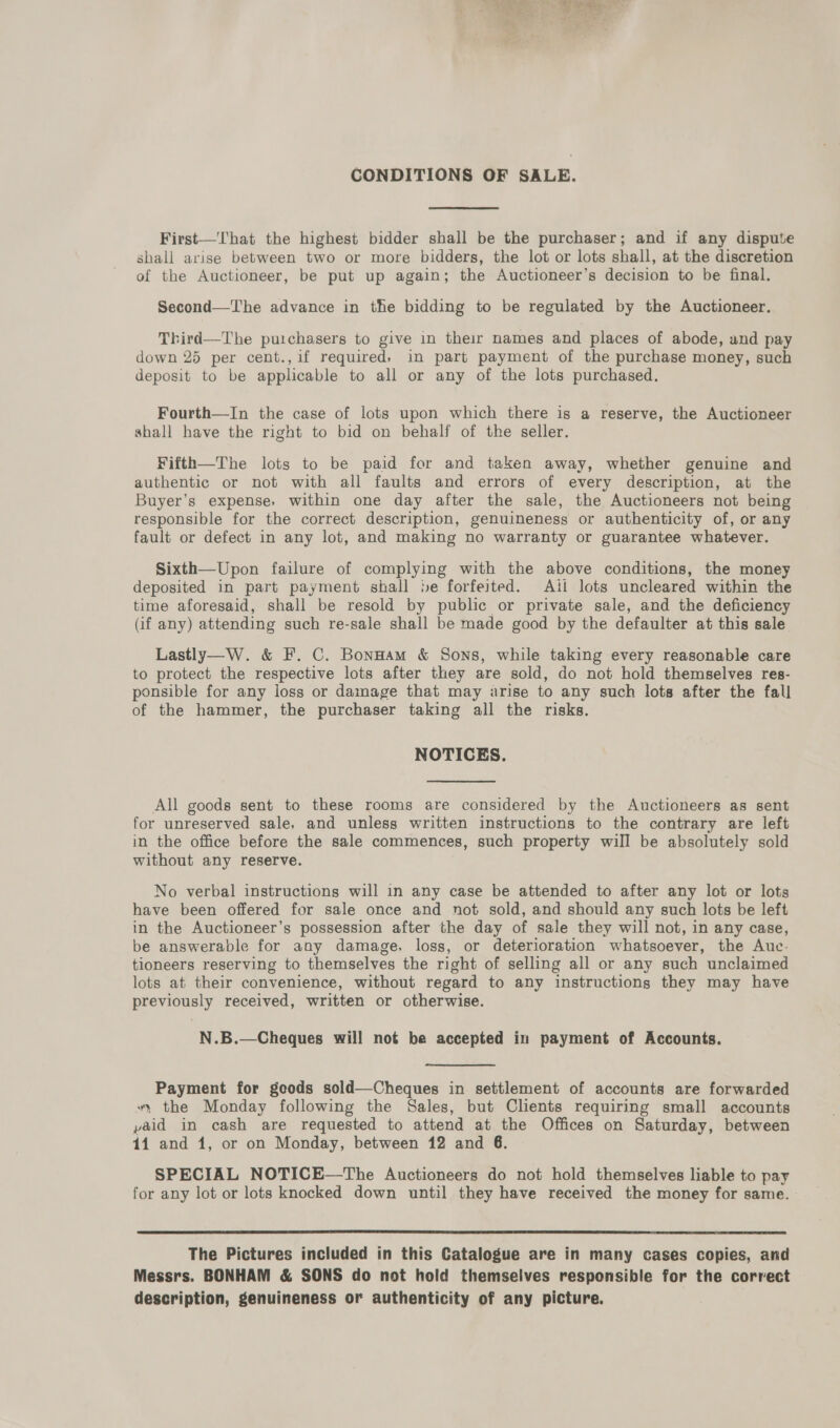 CONDITIONS OF SALE. First—That the highest bidder shall be the purchaser; and if any dispute shall arise between two or more bidders, the lot or lots shall, at the discretion of the Auctioneer, be put up again; the Auctioneer’s decision to be final. Second—The advance in the bidding to be regulated by the Auctioneer. Third—The purchasers to give in their names and places of abode, and pay down 25 per cent.,if required, in part payment of the purchase money, such deposit to be applicable to all or any of the lots purchased. Fourth—In the case of lots upon which there is a reserve, the Auctioneer shall have the right to bid on behalf of the seller. Fifth—The lots to be paid for and taken away, whether genuine and authentic or not with all faults and errors of every description, at the Buyer’s expense, within one day after the sale, the Auctioneers not being responsible for the correct description, genuineness or authenticity of, or any fault or defect in any lot, and making no warranty or guarantee whatever. Sixth—Upon failure of complying with the above conditions, the money deposited in part payment shall »e forfeited. Ail lots uncleared within the time aforesaid, shall be resold by public or private sale, and the deficiency (if any) attending such re-sale shall be made good by the defaulter at this sale Lastly—W. &amp; F. C. Bonnam &amp; Sons, while taking every reasonable care to protect the respective lots after they are sold, do not hold themselves res- ponsible for any loss or damage that may arise to any such lots after the fall of the hammer, the purchaser taking all the risks. NOTICES. All goods sent to these rooms are considered by the Auctioneers as sent for unreserved sale, and unless written instructions to the contrary are left in the office before the sale commences, such property will be absolutely sold without any reserve. No verbal instructions will in any case be attended to after any lot or lots have been offered for sale once and not sold, and should any such lots be left in the Auctioneer’s possession after the day of sale they will not, in any case, be answerable for any damage, loss, or deterioration whatsoever, the Auc- tioneers reserving to themselves the right of selling all or any such unclaimed lots at their convenience, without regard to any instructions they may have previously received, written or otherwise. N.B.—Cheques will not be accepted in payment of Accounts. Payment for goods sold—Cheques in settlement of accounts are forwarded “, the Monday following the Sales, but Clients requiring small accounts paid in cash are requested to attend at the Offices on Saturday, between 14 and 1, or on Monday, between 12 and 6. SPECIAL NOTICE—The Auctioneers do not hold themselves liable to pay for any lot or lots knocked down until they have received the money for same.  The Pictures included in this Catalogue are in many cases copies, and Messrs. BONHAM &amp; SONS do not hold themselves responsible for the correct description, genuineness or authenticity of any picture.
